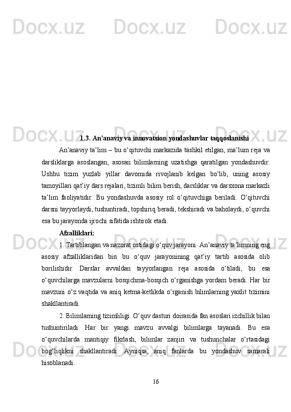 1.3. An’anaviy va innovatsion yondashuvlar taqqoslanishi
An’anaviy ta’lim – bu o‘qituvchi markazida tashkil etilgan, ma’lum reja va
darsliklarga   asoslangan,   asosan   bilimlarning   uzatishga   qaratilgan   yondashuvdir.
Ushbu   tizim   yuzlab   yillar   davomida   rivojlanib   kelgan   bo‘lib,   uning   asosiy
tamoyillari qat’iy dars rejalari, tizimli bilim berish, darsliklar va darsxona markazli
ta’lim   faoliyatidir.   Bu   yondashuvda   asosiy   rol   o‘qituvchiga   beriladi.   O‘qituvchi
darsni tayyorlaydi, tushuntiradi, topshiriq beradi, tekshiradi va baholaydi, o‘quvchi
esa bu jarayonda ijrochi sifatida ishtirok etadi.
Afzalliklari :
1. Tartiblangan va nazorat ostidagi o‘quv jarayoni. An’anaviy ta’limning eng
asosiy   afzalliklaridan   biri   bu   o‘quv   jarayonining   qat’iy   tartib   asosida   olib
borilishidir.   Darslar   avvaldan   tayyorlangan   reja   asosida   o‘tiladi,   bu   esa
o‘quvchilarga mavzularni  bosqichma-bosqich  o‘rganishga  yordam  beradi. Har  bir
mavzuni o‘z vaqtida va aniq ketma-ketlikda o‘rganish bilimlarning yaxlit tizimini
shakllantiradi.
2. Bilimlarning tizimliligi. O‘quv dasturi doirasida fan asoslari izchillik bilan
tushuntiriladi.   Har   bir   yangi   mavzu   avvalgi   bilimlarga   tayanadi.   Bu   esa
o‘quvchilarda   mantiqiy   fikrlash,   bilimlar   zanjiri   va   tushunchalar   o‘rtasidagi
bog‘liqlikni   shakllantiradi.   Ayniqsa,   aniq   fanlarda   bu   yondashuv   samarali
hisoblanadi.
16 