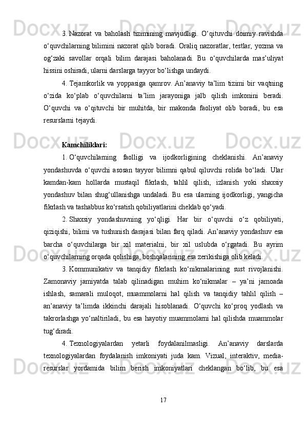 3. Nazorat   va   baholash   tizimining   mavjudligi.   O‘qituvchi   doimiy   ravishda
o‘quvchilarning bilimini  nazorat  qilib boradi. Oraliq nazoratlar, testlar, yozma  va
og‘zaki   savollar   orqali   bilim   darajasi   baholanadi.   Bu   o‘quvchilarda   mas’uliyat
hissini oshiradi, ularni darslarga tayyor bo‘lishga undaydi.
4. Tejamkorlik   va   yoppasiga   qamrov.   An’anaviy   ta’lim   tizimi   bir   vaqtning
o‘zida   ko‘plab   o‘quvchilarni   ta’lim   jarayoniga   jalb   qilish   imkonini   beradi.
O‘quvchi   va   o‘qituvchi   bir   muhitda,   bir   makonda   faoliyat   olib   boradi,   bu   esa
resurslarni tejaydi.
Kamchiliklari :
1. O‘quvchilarning   faolligi   va   ijodkorligining   cheklanishi.   An’anaviy
yondashuvda   o‘quvchi   asosan   tayyor   bilimni   qabul   qiluvchi   rolida   bo‘ladi.   Ular
kamdan-kam   hollarda   mustaqil   fikrlash,   tahlil   qilish,   izlanish   yoki   shaxsiy
yondashuv   bilan   shug‘ullanishga   undaladi.   Bu   esa   ularning   ijodkorligi,   yangicha
fikrlash va tashabbus ko‘rsatish qobiliyatlarini cheklab qo‘yadi.
2. Shaxsiy   yondashuvning   yo‘qligi.   Har   bir   o‘quvchi   o‘z   qobiliyati,
qiziqishi, bilimi  va tushunish  darajasi  bilan farq qiladi. An’anaviy yondashuv esa
barcha   o‘quvchilarga   bir   xil   materialni,   bir   xil   uslubda   o‘rgatadi.   Bu   ayrim
o‘quvchilarning orqada qolishiga, boshqalarining esa zerikishiga olib keladi.
3. Kommunikativ   va   tanqidiy   fikrlash   ko‘nikmalarining   sust   rivojlanishi.
Zamonaviy   jamiyatda   talab   qilinadigan   muhim   ko‘nikmalar   –   ya’ni   jamoada
ishlash,   samarali   muloqot,   muammolarni   hal   qilish   va   tanqidiy   tahlil   qilish   –
an’anaviy   ta’limda   ikkinchi   darajali   hisoblanadi.   O‘quvchi   ko‘proq   yodlash   va
takrorlashga   yo‘naltiriladi,   bu  esa   hayotiy  muammolarni   hal   qilishda   muammolar
tug‘diradi.
4. Texnologiyalardan   yetarli   foydalanilmasligi.   An’anaviy   darslarda
texnologiyalardan   foydalanish   imkoniyati   juda   kam.   Vizual,   interaktiv,   media-
resurslar   yordamida   bilim   berish   imkoniyatlari   cheklangan   bo‘lib,   bu   esa
17 