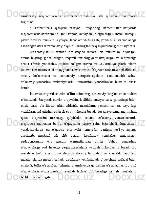 zamonaviy   o‘quvchilarning   e’tiborini   tortish   va   jalb   qilishda   muammolar
tug‘diradi.
5. O‘quvchining   qiziqishi   pasayadi.   Yuqoridagi   kamchiliklar   natijasida
o‘quvchilarda darslarga bo‘lgan ishtiyoq kamayishi, o‘rganishga nisbatan sovuqlik
paydo   bo‘lishi   mumkin.   Ayniqsa,   faqat   o‘tirib   tinglash,   yozib   olish   va   yodlashga
asoslangan darslar zamonaviy o‘quvchilarning tabiiy qiziquvchanligini susaytiradi.
An’anaviy   ta’lim   usullari   o‘z   vaqtida   samarali   va   muhim   rol   o‘ynagan,
ammo   bugungi   globallashgan,   raqamli   texnologiyalar   rivojlangan   va   o‘quvchiga
shaxs   sifatida   yondashuv   muhim   bo‘lgan   davrda   bu   usullarni   yangilash,   ularni
innovatsion metodlar bilan uyg‘unlashtirish zarur. O‘quvchilarda mustaqil fikrlash,
amaliy   ko‘nikmalar   va   zamonaviy   kompetensiyalarni   shakllantirish   uchun
an’anaviy   yondashuv   imkoniyatlarini   innovatsion   yondashuvlar   bilan   to‘ldirish
kerak. 
Innovatsion yondashuvlar ta’lim tizimining zamonaviy rivojlanishida muhim
o‘rin tutadi. Bu yondashuvlar o‘quvchini faollikka undaydi va unga nafaqat bilim
olish,   balki   o‘z   fikrini   erkin   bildirish,   masalalarni   yechish   va   real   hayotdagi
vazifalarni hal qilishda ishtirok etish imkonini beradi. Bu jarayonning eng muhim
qismi   o‘quvchini   markazga   qo‘yishdir,   chunki   an’anaviy   yondashuvlarda
o‘qituvchi   markazda   bo‘lib,   o‘quvchilar   passiv   rolni   bajarishadi.   Innovatsion
yondashuvlarda   esa   o‘quvchi   o‘qituvchi   tomonidan   berilgan   yo‘l-yo‘riqlarga
asoslanib,   mustaqil   ish   olib   boradi.   Loyihaviy   yondashuv   innovatsion
pedagogikaning   eng   muhim   elementlaridan   biridir.   Ushbu   yondashuv
o‘quvchilarga   real   hayotga   yaqin   masalalarni   yechish   imkoniyatini   beradi.   Bu
masalalar   ko‘pincha   o‘quvchilarning   shaxsiy   tajribalari   va   kundalik   hayotdagi
muammolariga moslashtiriladi.  Loyihaviy yondashuvda  o‘quvchilar  nafaqat  bilim
olishadi,   balki   o‘rganilgan   bilimlarni   amaliyotda   qo‘llashni   o‘rganadilar.   Bu   usul
o‘quvchilarni   o‘zini   mustaqil   ravishda   faoliyat   olib   borishga   va   turli   masalalarni
tahlil qilishga o‘rgatadi.
18 
