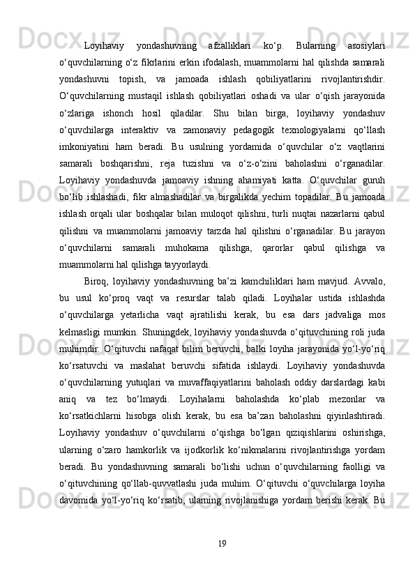 Loyihaviy   yondashuvning   afzalliklari   ko‘p.   Bularning   asosiylari
o‘quvchilarning  o‘z  fikrlarini   erkin ifodalash,  muammolarni   hal  qilishda  samarali
yondashuvni   topish,   va   jamoada   ishlash   qobiliyatlarini   rivojlantirishdir.
O‘quvchilarning   mustaqil   ishlash   qobiliyatlari   oshadi   va   ular   o‘qish   jarayonida
o‘zlariga   ishonch   hosil   qiladilar.   Shu   bilan   birga,   loyihaviy   yondashuv
o‘quvchilarga   interaktiv   va   zamonaviy   pedagogik   texnologiyalarni   qo‘llash
imkoniyatini   ham   beradi.   Bu   usulning   yordamida   o‘quvchilar   o‘z   vaqtlarini
samarali   boshqarishni,   reja   tuzishni   va   o‘z-o‘zini   baholashni   o‘rganadilar.
Loyihaviy   yondashuvda   jamoaviy   ishning   ahamiyati   katta.   O‘quvchilar   guruh
bo‘lib   ishlashadi,   fikr   almashadilar   va   birgalikda   yechim   topadilar.   Bu   jamoada
ishlash   orqali   ular   boshqalar   bilan   muloqot   qilishni,   turli   nuqtai   nazarlarni   qabul
qilishni   va   muammolarni   jamoaviy   tarzda   hal   qilishni   o‘rganadilar.   Bu   jarayon
o‘quvchilarni   samarali   muhokama   qilishga,   qarorlar   qabul   qilishga   va
muammolarni hal qilishga tayyorlaydi.
Biroq,   loyihaviy   yondashuvning   ba’zi   kamchiliklari   ham   mavjud.   Avvalo,
bu   usul   ko‘proq   vaqt   va   resurslar   talab   qiladi.   Loyihalar   ustida   ishlashda
o‘quvchilarga   yetarlicha   vaqt   ajratilishi   kerak,   bu   esa   dars   jadvaliga   mos
kelmasligi   mumkin.   Shuningdek,   loyihaviy   yondashuvda   o‘qituvchining   roli   juda
muhimdir.   O‘qituvchi   nafaqat   bilim   beruvchi,   balki   loyiha   jarayonida   yo‘l-yo‘riq
ko‘rsatuvchi   va   maslahat   beruvchi   sifatida   ishlaydi.   Loyihaviy   yondashuvda
o‘quvchilarning   yutuqlari   va   muvaffaqiyatlarini   baholash   oddiy   darslardagi   kabi
aniq   va   tez   bo‘lmaydi.   Loyihalarni   baholashda   ko‘plab   mezonlar   va
ko‘rsatkichlarni   hisobga   olish   kerak,   bu   esa   ba’zan   baholashni   qiyinlashtiradi.
Loyihaviy   yondashuv   o‘quvchilarni   o‘qishga   bo‘lgan   qiziqishlarini   oshirishga,
ularning   o‘zaro   hamkorlik   va   ijodkorlik   ko‘nikmalarini   rivojlantirishga   yordam
beradi.   Bu   yondashuvning   samarali   bo‘lishi   uchun   o‘quvchilarning   faolligi   va
o‘qituvchining   qo‘llab-quvvatlashi   juda   muhim.   O‘qituvchi   o‘quvchilarga   loyiha
davomida   yo‘l-yo‘riq   ko‘rsatib,   ularning   rivojlanishiga   yordam   berishi   kerak.   Bu
19 