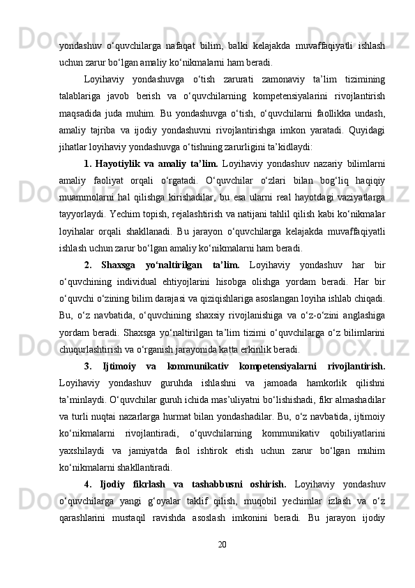 yondashuv   o‘quvchilarga   nafaqat   bilim,   balki   kelajakda   muvaffaqiyatli   ishlash
uchun zarur bo‘lgan amaliy ko‘nikmalarni ham beradi.
Loyihaviy   yondashuvga   o‘tish   zarurati   zamonaviy   ta’lim   tizimining
talablariga   javob   berish   va   o‘quvchilarning   kompetensiyalarini   rivojlantirish
maqsadida   juda   muhim.   Bu   yondashuvga   o‘tish,   o‘quvchilarni   faollikka   undash,
amaliy   tajriba   va   ijodiy   yondashuvni   rivojlantirishga   imkon   yaratadi.   Quyidagi
jihatlar loyihaviy yondashuvga o‘tishning zarurligini ta’kidlaydi:
1.   Hayotiylik   va   amaliy   ta’lim.   Loyihaviy   yondashuv   nazariy   bilimlarni
amaliy   faoliyat   orqali   o‘rgatadi.   O‘quvchilar   o‘zlari   bilan   bog‘liq   haqiqiy
muammolarni   hal   qilishga   kirishadilar,   bu   esa   ularni   real   hayotdagi   vaziyatlarga
tayyorlaydi. Yechim topish, rejalashtirish va natijani tahlil qilish kabi ko‘nikmalar
loyihalar   orqali   shakllanadi.   Bu   jarayon   o‘quvchilarga   kelajakda   muvaffaqiyatli
ishlash uchun zarur bo‘lgan amaliy ko‘nikmalarni ham beradi.
2.   Shaxsga   yo‘naltirilgan   ta’lim.   Loyihaviy   yondashuv   har   bir
o‘quvchining   individual   ehtiyojlarini   hisobga   olishga   yordam   beradi.   Har   bir
o‘quvchi o‘zining bilim darajasi va qiziqishlariga asoslangan loyiha ishlab chiqadi.
Bu,   o‘z   navbatida,   o‘quvchining   shaxsiy   rivojlanishiga   va   o‘z-o‘zini   anglashiga
yordam   beradi.   Shaxsga   yo‘naltirilgan   ta’lim   tizimi   o‘quvchilarga   o‘z   bilimlarini
chuqurlashtirish va o‘rganish jarayonida katta erkinlik beradi.
3.   Ijtimoiy   va   kommunikativ   kompetensiyalarni   rivojlantirish.
Loyihaviy   yondashuv   guruhda   ishlashni   va   jamoada   hamkorlik   qilishni
ta’minlaydi. O‘quvchilar guruh ichida mas’uliyatni bo‘lishishadi, fikr almashadilar
va turli  nuqtai  nazarlarga hurmat bilan yondashadilar. Bu, o‘z navbatida, ijtimoiy
ko‘nikmalarni   rivojlantiradi,   o‘quvchilarning   kommunikativ   qobiliyatlarini
yaxshilaydi   va   jamiyatda   faol   ishtirok   etish   uchun   zarur   bo‘lgan   muhim
ko‘nikmalarni shakllantiradi.
4.   Ijodiy   fikrlash   va   tashabbusni   oshirish.   Loyihaviy   yondashuv
o‘quvchilarga   yangi   g‘oyalar   taklif   qilish,   muqobil   yechimlar   izlash   va   o‘z
qarashlarini   mustaqil   ravishda   asoslash   imkonini   beradi.   Bu   jarayon   ijodiy
20 