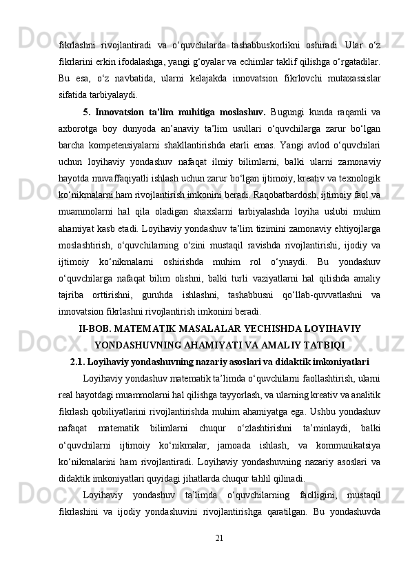 fikrlashni   rivojlantiradi   va   o‘quvchilarda   tashabbuskorlikni   oshiradi.   Ular   o‘z
fikrlarini erkin ifodalashga, yangi g‘oyalar va echimlar taklif qilishga o‘rgatadilar.
Bu   esa,   o‘z   navbatida,   ularni   kelajakda   innovatsion   fikrlovchi   mutaxassislar
sifatida tarbiyalaydi.
5.   Innovatsion   ta’lim   muhitiga   moslashuv.   Bugungi   kunda   raqamli   va
axborotga   boy   dunyoda   an’anaviy   ta’lim   usullari   o‘quvchilarga   zarur   bo‘lgan
barcha   kompetensiyalarni   shakllantirishda   etarli   emas.   Yangi   avlod   o‘quvchilari
uchun   loyihaviy   yondashuv   nafaqat   ilmiy   bilimlarni,   balki   ularni   zamonaviy
hayotda muvaffaqiyatli ishlash uchun zarur bo‘lgan ijtimoiy, kreativ va texnologik
ko‘nikmalarni ham rivojlantirish imkonini beradi. Raqobatbardosh, ijtimoiy faol va
muammolarni   hal   qila   oladigan   shaxslarni   tarbiyalashda   loyiha   uslubi   muhim
ahamiyat kasb etadi. Loyihaviy yondashuv ta’lim tizimini zamonaviy ehtiyojlarga
moslashtirish,   o‘quvchilarning   o‘zini   mustaqil   ravishda   rivojlantirishi,   ijodiy   va
ijtimoiy   ko‘nikmalarni   oshirishda   muhim   rol   o‘ynaydi.   Bu   yondashuv
o‘quvchilarga   nafaqat   bilim   olishni,   balki   turli   vaziyatlarni   hal   qilishda   amaliy
tajriba   orttirishni,   guruhda   ishlashni,   tashabbusni   qo‘llab-quvvatlashni   va
innovatsion fikrlashni rivojlantirish imkonini beradi.
II-BOB. MATEMATIK MASALALAR YECHISHDA LOYIHAVIY
YONDASHUVNING AHAMIYATI VA AMALIY TATBIQI
2.1.  Loyihaviy yondashuvning nazariy asoslari va didaktik imkoniyatlari
Loyihaviy yondashuv matematik ta’limda o‘quvchilarni faollashtirish, ularni
real hayotdagi muammolarni hal qilishga tayyorlash, va ularning kreativ va analitik
fikrlash   qobiliyatlarini   rivojlantirishda   muhim   ahamiyatga   ega.   Ushbu   yondashuv
nafaqat   matematik   bilimlarni   chuqur   o‘zlashtirishni   ta’minlaydi,   balki
o‘quvchilarni   ijtimoiy   ko‘nikmalar,   jamoada   ishlash,   va   kommunikatsiya
ko‘nikmalarini   ham   rivojlantiradi.   Loyihaviy   yondashuvning   nazariy   asoslari   va
didaktik imkoniyatlari quyidagi jihatlarda chuqur tahlil qilinadi.
Loyihaviy   yondashuv   ta’limda   o‘quvchilarning   faolligini,   mustaqil
fikrlashini   va   ijodiy   yondashuvini   rivojlantirishga   qaratilgan.   Bu   yondashuvda
21 
