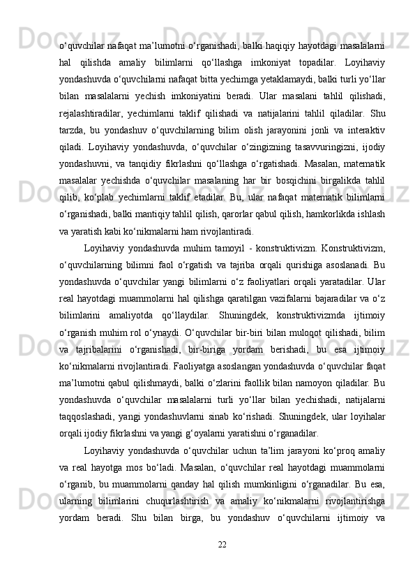 o‘quvchilar nafaqat  ma’lumotni o‘rganishadi, balki haqiqiy hayotdagi masalalarni
hal   qilishda   amaliy   bilimlarni   qo‘llashga   imkoniyat   topadilar.   Loyihaviy
yondashuvda o‘quvchilarni nafaqat bitta yechimga yetaklamaydi, balki turli yo‘llar
bilan   masalalarni   yechish   imkoniyatini   beradi.   Ular   masalani   tahlil   qilishadi,
rejalashtiradilar,   yechimlarni   taklif   qilishadi   va   natijalarini   tahlil   qiladilar.   Shu
tarzda,   bu   yondashuv   o‘quvchilarning   bilim   olish   jarayonini   jonli   va   interaktiv
qiladi.   Loyihaviy   yondashuvda,   o‘quvchilar   o‘zingizning   tasavvuringizni,   ijodiy
yondashuvni,   va   tanqidiy   fikrlashni   qo‘llashga   o‘rgatishadi.   Masalan,   matematik
masalalar   yechishda   o‘quvchilar   masalaning   har   bir   bosqichini   birgalikda   tahlil
qilib,   ko‘plab   yechimlarni   taklif   etadilar.   Bu,   ular   nafaqat   matematik   bilimlarni
o‘rganishadi, balki mantiqiy tahlil qilish, qarorlar qabul qilish, hamkorlikda ishlash
va yaratish kabi ko‘nikmalarni ham rivojlantiradi.
Loyihaviy   yondashuvda   muhim   tamoyil   -   konstruktivizm.   Konstruktivizm,
o‘quvchilarning   bilimni   faol   o‘rgatish   va   tajriba   orqali   qurishiga   asoslanadi.   Bu
yondashuvda   o‘quvchilar   yangi   bilimlarni   o‘z   faoliyatlari   orqali   yaratadilar.   Ular
real  hayotdagi   muammolarni   hal  qilishga  qaratilgan  vazifalarni   bajaradilar   va o‘z
bilimlarini   amaliyotda   qo‘llaydilar.   Shuningdek,   konstruktivizmda   ijtimoiy
o‘rganish muhim rol o‘ynaydi. O‘quvchilar bir-biri bilan muloqot qilishadi, bilim
va   tajribalarini   o‘rganishadi,   bir-biriga   yordam   berishadi,   bu   esa   ijtimoiy
ko‘nikmalarni rivojlantiradi. Faoliyatga asoslangan yondashuvda o‘quvchilar faqat
ma’lumotni qabul qilishmaydi, balki o‘zlarini faollik bilan namoyon qiladilar. Bu
yondashuvda   o‘quvchilar   masalalarni   turli   yo‘llar   bilan   yechishadi,   natijalarni
taqqoslashadi,   yangi   yondashuvlarni   sinab   ko‘rishadi.   Shuningdek,   ular   loyihalar
orqali ijodiy fikrlashni va yangi g‘oyalarni yaratishni o‘rganadilar.
Loyihaviy   yondashuvda   o‘quvchilar   uchun   ta’lim   jarayoni   ko‘proq   amaliy
va   real   hayotga   mos   bo‘ladi.   Masalan,   o‘quvchilar   real   hayotdagi   muammolarni
o‘rganib,   bu   muammolarni   qanday   hal   qilish   mumkinligini   o‘rganadilar.   Bu   esa,
ularning   bilimlarini   chuqurlashtirish   va   amaliy   ko‘nikmalarni   rivojlantirishga
yordam   beradi.   Shu   bilan   birga,   bu   yondashuv   o‘quvchilarni   ijtimoiy   va
22 