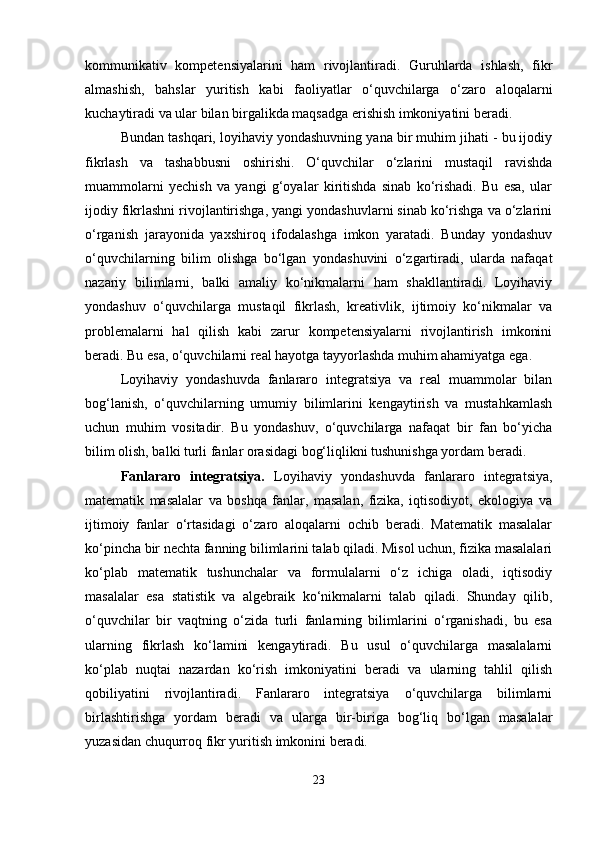 kommunikativ   kompetensiyalarini   ham   rivojlantiradi.   Guruhlarda   ishlash,   fikr
almashish,   bahslar   yuritish   kabi   faoliyatlar   o‘quvchilarga   o‘zaro   aloqalarni
kuchaytiradi va ular bilan birgalikda maqsadga erishish imkoniyatini beradi.
Bundan tashqari, loyihaviy yondashuvning yana bir muhim jihati - bu ijodiy
fikrlash   va   tashabbusni   oshirishi.   O‘quvchilar   o‘zlarini   mustaqil   ravishda
muammolarni   yechish   va   yangi   g‘oyalar   kiritishda   sinab   ko‘rishadi.   Bu   esa,   ular
ijodiy fikrlashni rivojlantirishga, yangi yondashuvlarni sinab ko‘rishga va o‘zlarini
o‘rganish   jarayonida   yaxshiroq   ifodalashga   imkon   yaratadi.   Bunday   yondashuv
o‘quvchilarning   bilim   olishga   bo‘lgan   yondashuvini   o‘zgartiradi,   ularda   nafaqat
nazariy   bilimlarni,   balki   amaliy   ko‘nikmalarni   ham   shakllantiradi.   Loyihaviy
yondashuv   o‘quvchilarga   mustaqil   fikrlash,   kreativlik,   ijtimoiy   ko‘nikmalar   va
problemalarni   hal   qilish   kabi   zarur   kompetensiyalarni   rivojlantirish   imkonini
beradi. Bu esa, o‘quvchilarni real hayotga tayyorlashda muhim ahamiyatga ega.
Loyihaviy   yondashuvda   fanlararo   integratsiya   va   real   muammolar   bilan
bog‘lanish,   o‘quvchilarning   umumiy   bilimlarini   kengaytirish   va   mustahkamlash
uchun   muhim   vositadir.   Bu   yondashuv,   o‘quvchilarga   nafaqat   bir   fan   bo‘yicha
bilim olish, balki turli fanlar orasidagi bog‘liqlikni tushunishga yordam beradi.
Fanlararo   integratsiya.   Loyihaviy   yondashuvda   fanlararo   integratsiya,
matematik   masalalar   va   boshqa   fanlar,   masalan,   fizika,   iqtisodiyot,   ekologiya   va
ijtimoiy   fanlar   o‘rtasidagi   o‘zaro   aloqalarni   ochib   beradi.   Matematik   masalalar
ko‘pincha bir nechta fanning bilimlarini talab qiladi. Misol uchun, fizika masalalari
ko‘plab   matematik   tushunchalar   va   formulalarni   o‘z   ichiga   oladi,   iqtisodiy
masalalar   esa   statistik   va   algebraik   ko‘nikmalarni   talab   qiladi.   Shunday   qilib,
o‘quvchilar   bir   vaqtning   o‘zida   turli   fanlarning   bilimlarini   o‘rganishadi,   bu   esa
ularning   fikrlash   ko‘lamini   kengaytiradi.   Bu   usul   o‘quvchilarga   masalalarni
ko‘plab   nuqtai   nazardan   ko‘rish   imkoniyatini   beradi   va   ularning   tahlil   qilish
qobiliyatini   rivojlantiradi.   Fanlararo   integratsiya   o‘quvchilarga   bilimlarni
birlashtirishga   yordam   beradi   va   ularga   bir-biriga   bog‘liq   bo‘lgan   masalalar
yuzasidan chuqurroq fikr yuritish imkonini beradi.
23 