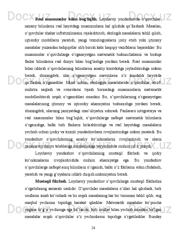 Real   muammolar   bilan   bog‘liqlik.   Loyihaviy   yondashuvda   o‘quvchilar,
nazariy bilimlarni  real hayotdagi  muammolarni hal qilishda  qo‘llashadi.  Masalan,
o‘quvchilar shahar infratuzilmasini rejalashtirish, ekologik masalalarni tahlil qilish,
iqtisodiy   modellarni   yaratish,   yangi   texnologiyalarni   joriy   etish   yoki   ijtimoiy
masalalar yuzasidan tadqiqotlar olib borish kabi haqiqiy vazifalarni bajaradilar. Bu
muammolar   o‘quvchilarga   o‘rganayotgan   matematik   tushunchalarini   va   boshqa
fanlar   bilimlarini   real   dunyo   bilan   bog‘lashga   yordam   beradi.   Real   muammolar
bilan  ishlash   o‘quvchilarning   bilimlarini   amaliy   kontekstga   joylashtirishga   imkon
beradi,   shuningdek,   ular   o‘rganayotgan   mavzularni   o‘z   kundalik   hayotida
qo‘llashni   o‘rganadilar.   Misol   uchun,   ekologiya   masalalarida   o‘quvchilar,   atrof-
muhitni   saqlash   va   resurslarni   tejash   borasidagi   muammolarni   matematik
modellashtirish   orqali   o‘rganishlari   mumkin.   Bu,   o‘quvchilarning   o‘rganayotgan
masalalarining   ijtimoiy   va   iqtisodiy   ahamiyatini   tushunishga   yordam   beradi,
shuningdek, ularning jamiyatdagi mas’uliyatini oshiradi. Fanlararo integratsiya va
real   muammolar   bilan   bog‘liqlik,   o‘quvchilarga   nafaqat   matematik   bilimlarni
o‘rganishga,   balki   turli   fanlarni   birlashtirishga   va   real   hayotdagi   masalalarni
yechish uchun ijodiy va tizimli yondashuvlarni rivojlantirishga imkon yaratadi. Bu
yondashuv   o‘quvchilarning   amaliy   ko‘nikmalarini   rivojlantirish   va   ularni
zamonaviy dunyo talablariga moslashishga tayyorlashda muhim rol o‘ynaydi.
Loyihaviy   yondashuv   o‘quvchilarning   mustaqil   fikrlash   va   ijodiy
ko‘nikmalarini   rivojlantirishda   muhim   ahamiyatga   ega.   Bu   yondashuv
o‘quvchilarga nafaqat aniq bilimlarni o‘rganish, balki o‘z fikrlarini erkin ifodalash,
yaratish va yangi g‘oyalarni ishlab chiqish imkoniyatini beradi.
Mustaqil   fikrlash.   Loyihaviy   yondashuv   o‘quvchilarga   mustaqil   fikrlashni
o‘rgatishning samarali  usulidir. O‘quvchilar masalalarni  o‘zlari hal qilishadi, turli
usullarni sinab ko‘rishadi va bu orqali masalaning har bir tomonini tahlil qilib, eng
maqbul   yechimni   topishga   harakat   qiladilar.   Matematik   masalalar   ko‘pincha
yagona to‘g‘ri yechimga ega bo‘lsa-da, turli usullar bilan yechish mumkin bo‘lgan
masalalar   orqali   o‘quvchilar   o‘z   yechimlarini   topishga   o‘rgatiladilar.   Bunday
24 