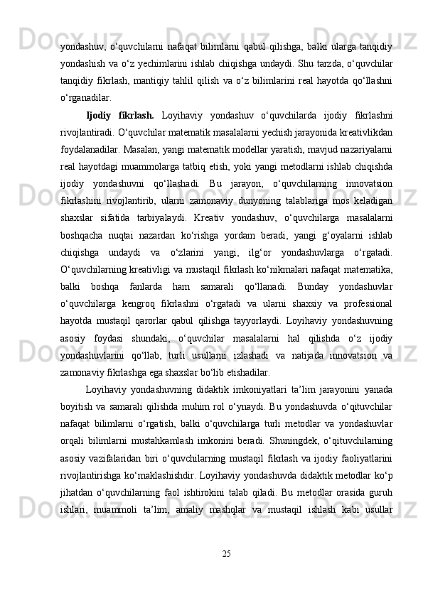 yondashuv,   o‘quvchilarni   nafaqat   bilimlarni   qabul   qilishga,   balki   ularga   tanqidiy
yondashish va o‘z yechimlarini  ishlab chiqishga undaydi. Shu tarzda, o‘quvchilar
tanqidiy   fikrlash,   mantiqiy   tahlil   qilish   va   o‘z   bilimlarini   real   hayotda   qo‘llashni
o‘rganadilar.
Ijodiy   fikrlash.   Loyihaviy   yondashuv   o‘quvchilarda   ijodiy   fikrlashni
rivojlantiradi. O‘quvchilar matematik masalalarni yechish jarayonida kreativlikdan
foydalanadilar. Masalan, yangi matematik modellar yaratish, mavjud nazariyalarni
real   hayotdagi   muammolarga   tatbiq  etish,   yoki   yangi   metodlarni   ishlab  chiqishda
ijodiy   yondashuvni   qo‘llashadi.   Bu   jarayon,   o‘quvchilarning   innovatsion
fikrlashini   rivojlantirib,   ularni   zamonaviy   dunyoning   talablariga   mos   keladigan
shaxslar   sifatida   tarbiyalaydi.   Kreativ   yondashuv,   o‘quvchilarga   masalalarni
boshqacha   nuqtai   nazardan   ko‘rishga   yordam   beradi,   yangi   g‘oyalarni   ishlab
chiqishga   undaydi   va   o‘zlarini   yangi,   ilg‘or   yondashuvlarga   o‘rgatadi.
O‘quvchilarning kreativligi va mustaqil fikrlash ko‘nikmalari nafaqat matematika,
balki   boshqa   fanlarda   ham   samarali   qo‘llanadi.   Bunday   yondashuvlar
o‘quvchilarga   kengroq   fikrlashni   o‘rgatadi   va   ularni   shaxsiy   va   professional
hayotda   mustaqil   qarorlar   qabul   qilishga   tayyorlaydi.   Loyihaviy   yondashuvning
asosiy   foydasi   shundaki,   o‘quvchilar   masalalarni   hal   qilishda   o‘z   ijodiy
yondashuvlarini   qo‘llab,   turli   usullarni   izlashadi   va   natijada   innovatsion   va
zamonaviy fikrlashga ega shaxslar bo‘lib etishadilar.
Loyihaviy   yondashuvning   didaktik   imkoniyatlari   ta’lim   jarayonini   yanada
boyitish   va   samarali   qilishda   muhim   rol   o‘ynaydi.   Bu   yondashuvda   o‘qituvchilar
nafaqat   bilimlarni   o‘rgatish,   balki   o‘quvchilarga   turli   metodlar   va   yondashuvlar
orqali   bilimlarni   mustahkamlash   imkonini   beradi.   Shuningdek,   o‘qituvchilarning
asosiy   vazifalaridan   biri   o‘quvchilarning   mustaqil   fikrlash   va   ijodiy   faoliyatlarini
rivojlantirishga ko‘maklashishdir. Loyihaviy yondashuvda didaktik metodlar  ko‘p
jihatdan   o‘quvchilarning   faol   ishtirokini   talab   qiladi.   Bu   metodlar   orasida   guruh
ishlari,   muammoli   ta’lim,   amaliy   mashqlar   va   mustaqil   ishlash   kabi   usullar
25 