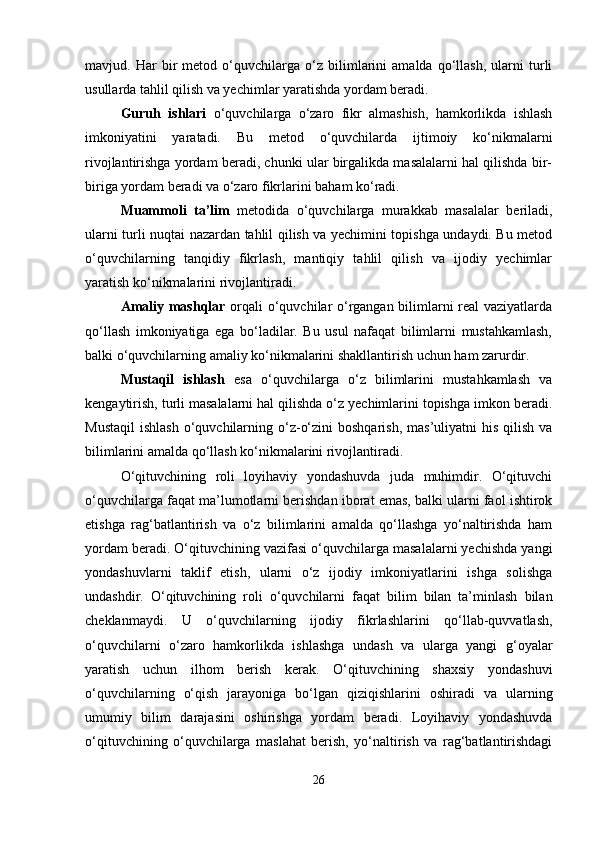 mavjud.   Har   bir   metod   o‘quvchilarga   o‘z   bilimlarini   amalda   qo‘llash,   ularni   turli
usullarda tahlil qilish va yechimlar yaratishda yordam beradi.
Guruh   ishlari   o‘quvchilarga   o‘zaro   fikr   almashish,   hamkorlikda   ishlash
imkoniyatini   yaratadi.   Bu   metod   o‘quvchilarda   ijtimoiy   ko‘nikmalarni
rivojlantirishga yordam beradi, chunki ular birgalikda masalalarni hal qilishda bir-
biriga yordam beradi va o‘zaro fikrlarini baham ko‘radi.
Muammoli   ta’lim   metodida   o‘quvchilarga   murakkab   masalalar   beriladi,
ularni turli nuqtai nazardan tahlil qilish va yechimini topishga undaydi. Bu metod
o‘quvchilarning   tanqidiy   fikrlash,   mantiqiy   tahlil   qilish   va   ijodiy   yechimlar
yaratish ko‘nikmalarini rivojlantiradi.
Amaliy mashqlar   orqali o‘quvchilar o‘rgangan bilimlarni real vaziyatlarda
qo‘llash   imkoniyatiga   ega   bo‘ladilar.   Bu   usul   nafaqat   bilimlarni   mustahkamlash,
balki o‘quvchilarning amaliy ko‘nikmalarini shakllantirish uchun ham zarurdir.
Mustaqil   ishlash   esa   o‘quvchilarga   o‘z   bilimlarini   mustahkamlash   va
kengaytirish, turli masalalarni hal qilishda o‘z yechimlarini topishga imkon beradi.
Mustaqil  ishlash   o‘quvchilarning o‘z-o‘zini   boshqarish,  mas’uliyatni   his  qilish  va
bilimlarini amalda qo‘llash ko‘nikmalarini rivojlantiradi.
O‘qituvchining   roli   loyihaviy   yondashuvda   juda   muhimdir.   O‘qituvchi
o‘quvchilarga faqat ma’lumotlarni berishdan iborat emas, balki ularni faol ishtirok
etishga   rag‘batlantirish   va   o‘z   bilimlarini   amalda   qo‘llashga   yo‘naltirishda   ham
yordam beradi. O‘qituvchining vazifasi o‘quvchilarga masalalarni yechishda yangi
yondashuvlarni   taklif   etish,   ularni   o‘z   ijodiy   imkoniyatlarini   ishga   solishga
undashdir.   O‘qituvchining   roli   o‘quvchilarni   faqat   bilim   bilan   ta’minlash   bilan
cheklanmaydi.   U   o‘quvchilarning   ijodiy   fikrlashlarini   qo‘llab-quvvatlash,
o‘quvchilarni   o‘zaro   hamkorlikda   ishlashga   undash   va   ularga   yangi   g‘oyalar
yaratish   uchun   ilhom   berish   kerak.   O‘qituvchining   shaxsiy   yondashuvi
o‘quvchilarning   o‘qish   jarayoniga   bo‘lgan   qiziqishlarini   oshiradi   va   ularning
umumiy   bilim   darajasini   oshirishga   yordam   beradi.   Loyihaviy   yondashuvda
o‘qituvchining   o‘quvchilarga   maslahat   berish,   yo‘naltirish   va   rag‘batlantirishdagi
26 