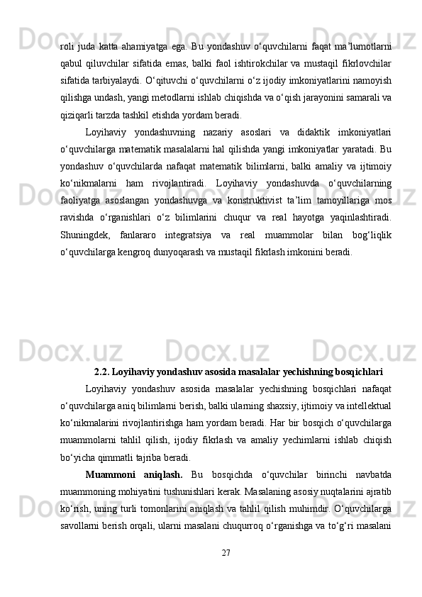 roli   juda   katta   ahamiyatga   ega.   Bu   yondashuv   o‘quvchilarni   faqat   ma’lumotlarni
qabul   qiluvchilar   sifatida   emas,   balki   faol   ishtirokchilar   va   mustaqil   fikrlovchilar
sifatida tarbiyalaydi. O‘qituvchi o‘quvchilarni o‘z ijodiy imkoniyatlarini namoyish
qilishga undash, yangi metodlarni ishlab chiqishda va o‘qish jarayonini samarali va
qiziqarli tarzda tashkil etishda yordam beradi.
Loyihaviy   yondashuvning   nazariy   asoslari   va   didaktik   imkoniyatlari
o‘quvchilarga matematik masalalarni hal qilishda yangi imkoniyatlar yaratadi. Bu
yondashuv   o‘quvchilarda   nafaqat   matematik   bilimlarni,   balki   amaliy   va   ijtimoiy
ko‘nikmalarni   ham   rivojlantiradi.   Loyihaviy   yondashuvda   o‘quvchilarning
faoliyatga   asoslangan   yondashuvga   va   konstruktivist   ta’lim   tamoyillariga   mos
ravishda   o‘rganishlari   o‘z   bilimlarini   chuqur   va   real   hayotga   yaqinlashtiradi.
Shuningdek,   fanlararo   integratsiya   va   real   muammolar   bilan   bog‘liqlik
o‘quvchilarga kengroq dunyoqarash va mustaqil fikrlash imkonini beradi.
2.2. Loyihaviy yondashuv asosida masalalar yechishning bosqichlari
Loyihaviy   yondashuv   asosida   masalalar   yechishning   bosqichlari   nafaqat
o‘quvchilarga aniq bilimlarni berish, balki ularning shaxsiy, ijtimoiy va intellektual
ko‘nikmalarini rivojlantirishga ham yordam beradi. Har bir bosqich o‘quvchilarga
muammolarni   tahlil   qilish,   ijodiy   fikrlash   va   amaliy   yechimlarni   ishlab   chiqish
bo‘yicha qimmatli tajriba beradi.
Muammoni   aniqlash.   Bu   bosqichda   o‘quvchilar   birinchi   navbatda
muammoning mohiyatini tushunishlari kerak. Masalaning asosiy nuqtalarini ajratib
ko‘rish,  uning turli  tomonlarini   aniqlash  va  tahlil  qilish  muhimdir.  O‘quvchilarga
savollarni berish orqali, ularni masalani chuqurroq o‘rganishga va to‘g‘ri masalani
27 