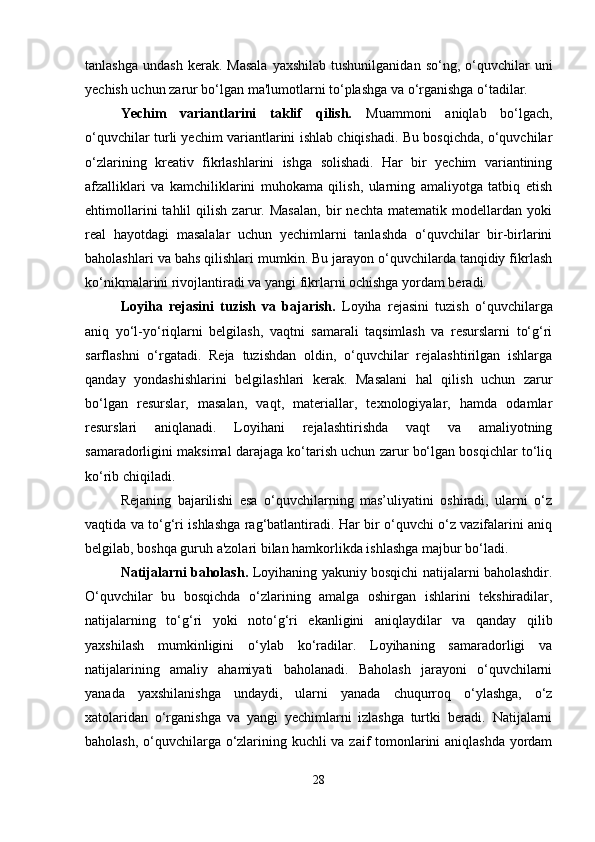 tanlashga   undash  kerak.  Masala   yaxshilab  tushunilganidan   so‘ng,  o‘quvchilar  uni
yechish uchun zarur bo‘lgan ma'lumotlarni to‘plashga va o‘rganishga o‘tadilar.
Yechim   variantlarini   taklif   qilish.   Muammoni   aniqlab   bo‘lgach,
o‘quvchilar turli yechim variantlarini ishlab chiqishadi. Bu bosqichda, o‘quvchilar
o‘zlarining   kreativ   fikrlashlarini   ishga   solishadi.   Har   bir   yechim   variantining
afzalliklari   va   kamchiliklarini   muhokama   qilish,   ularning   amaliyotga   tatbiq   etish
ehtimollarini   tahlil   qilish   zarur.   Masalan,   bir   nechta   matematik   modellardan   yoki
real   hayotdagi   masalalar   uchun   yechimlarni   tanlashda   o‘quvchilar   bir-birlarini
baholashlari va bahs qilishlari mumkin. Bu jarayon o‘quvchilarda tanqidiy fikrlash
ko‘nikmalarini rivojlantiradi va yangi fikrlarni ochishga yordam beradi.
Loyiha   rejasini   tuzish   va   bajarish.   Loyiha   rejasini   tuzish   o‘quvchilarga
aniq   yo‘l-yo‘riqlarni   belgilash,   vaqtni   samarali   taqsimlash   va   resurslarni   to‘g‘ri
sarflashni   o‘rgatadi.   Reja   tuzishdan   oldin,   o‘quvchilar   rejalashtirilgan   ishlarga
qanday   yondashishlarini   belgilashlari   kerak.   Masalani   hal   qilish   uchun   zarur
bo‘lgan   resurslar,   masalan,   vaqt,   materiallar,   texnologiyalar,   hamda   odamlar
resurslari   aniqlanadi.   Loyihani   rejalashtirishda   vaqt   va   amaliyotning
samaradorligini maksimal darajaga ko‘tarish uchun zarur bo‘lgan bosqichlar to‘liq
ko‘rib chiqiladi.
Rejaning   bajarilishi   esa   o‘quvchilarning   mas’uliyatini   oshiradi,   ularni   o‘z
vaqtida va to‘g‘ri ishlashga rag‘batlantiradi. Har bir o‘quvchi o‘z vazifalarini aniq
belgilab, boshqa guruh a'zolari bilan hamkorlikda ishlashga majbur bo‘ladi.
Natijalarni baholash.   Loyihaning yakuniy bosqichi natijalarni baholashdir.
O‘quvchilar   bu   bosqichda   o‘zlarining   amalga   oshirgan   ishlarini   tekshiradilar,
natijalarning   to‘g‘ri   yoki   noto‘g‘ri   ekanligini   aniqlaydilar   va   qanday   qilib
yaxshilash   mumkinligini   o‘ylab   ko‘radilar.   Loyihaning   samaradorligi   va
natijalarining   amaliy   ahamiyati   baholanadi.   Baholash   jarayoni   o‘quvchilarni
yanada   yaxshilanishga   undaydi,   ularni   yanada   chuqurroq   o‘ylashga,   o‘z
xatolaridan   o‘rganishga   va   yangi   yechimlarni   izlashga   turtki   beradi.   Natijalarni
baholash, o‘quvchilarga o‘zlarining kuchli va zaif tomonlarini aniqlashda yordam
28 