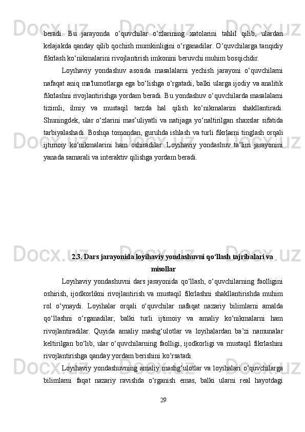beradi.   Bu   jarayonda   o‘quvchilar   o‘zlarining   xatolarini   tahlil   qilib,   ulardan
kelajakda qanday qilib qochish mumkinligini o‘rganadilar. O‘quvchilarga tanqidiy
fikrlash ko‘nikmalarini rivojlantirish imkonini beruvchi muhim bosqichdir.
Loyihaviy   yondashuv   asosida   masalalarni   yechish   jarayoni   o‘quvchilarni
nafaqat aniq ma'lumotlarga ega bo‘lishga o‘rgatadi, balki ularga ijodiy va analitik
fikrlashni rivojlantirishga yordam beradi. Bu yondashuv o‘quvchilarda masalalarni
tizimli,   ilmiy   va   mustaqil   tarzda   hal   qilish   ko‘nikmalarini   shakllantiradi.
Shuningdek,  ular   o‘zlarini   mas’uliyatli   va  natijaga   yo‘naltirilgan   shaxslar   sifatida
tarbiyalashadi. Boshqa tomondan, guruhda ishlash va turli fikrlarni tinglash orqali
ijtimoiy   ko‘nikmalarini   ham   oshiradilar.   Loyihaviy   yondashuv   ta’lim   jarayonini
yanada samarali va interaktiv qilishga yordam beradi.
2.3.   Dars jarayonida loyihaviy yondashuvni qo‘llash tajribalari va
misollar
Loyihaviy   yondashuvni   dars   jarayonida   qo‘llash,   o‘quvchilarning   faolligini
oshirish,   ijodkorlikni   rivojlantirish   va   mustaqil   fikrlashni   shakllantirishda   muhim
rol   o‘ynaydi.   Loyihalar   orqali   o‘quvchilar   nafaqat   nazariy   bilimlarni   amalda
qo‘llashni   o‘rganadilar,   balki   turli   ijtimoiy   va   amaliy   ko‘nikmalarni   ham
rivojlantiradilar.   Quyida   amaliy   mashg‘ulotlar   va   loyihalardan   ba’zi   namunalar
keltirilgan  bo‘lib,  ular  o‘quvchilarning  faolligi,  ijodkorligi  va  mustaqil   fikrlashini
rivojlantirishga qanday yordam berishini ko‘rsatadi.
Loyihaviy yondashuvning amaliy mashg‘ulotlar va loyihalari o‘quvchilarga
bilimlarni   faqat   nazariy   ravishda   o‘rganish   emas,   balki   ularni   real   hayotdagi
29 