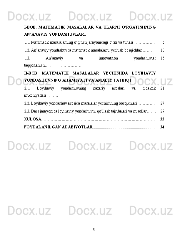I-BOB.   MATEMATIK   MASALALAR   VA   ULARNI   O‘RGATISHNING
AN’ANAVIY YONDASHUVLARI
1.1.   Matematik masalalarning o‘qitish jarayonidagi o‘rni va turlari……………. 6
1.2. An’anaviy yondashuvda matematik masalalarni yechish bosqichlari……… 10
1.3.   An’anaviy   va   innovatsion   yondashuvlar
taqqoslanishi ……………………… 16
II-BOB.   MATEMATIK   MASALALAR   YECHISHDA   LOYIHAVIY
YONDASHUVNING AHAMIYATI VA AMALIY TATBIQI
2.1.   Loyihaviy   yondashuvning   nazariy   asoslari   va   didaktik
imkoniyatlari……… 21
2.2.  Loyihaviy yondashuv asosida masalalar yechishning bosqichlari ………….. 27
2.3.   Dars jarayonida loyihaviy yondashuvni qo‘llash tajribalari va misollar……. 29
XULOSA……………………………………………………………………….. 33
FOYDALANILGAN ADABIYOTLAR............................................................. 34
3 