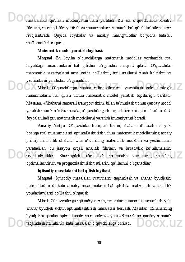 masalalarda   qo‘llash   imkoniyatini   ham   yaratadi.   Bu   esa   o‘quvchilarda   kreativ
fikrlash, mustaqil fikr yuritish va muammolarni samarali hal qilish ko‘nikmalarini
rivojlantiradi.   Quyida   loyihalar   va   amaliy   mashg‘ulotlar   bo‘yicha   batafsil
ma’lumot keltirilgan.
Matematik model yaratish loyihasi:
Maqsad :   Bu   loyiha   o‘quvchilarga   matematik   modellar   yordamida   real
hayotdagi   muammolarni   hal   qilishni   o‘rgatishni   maqsad   qiladi.   O‘quvchilar
matematik   nazariyalarni   amaliyotda   qo‘llashni,   turli   usullarni   sinab   ko‘rishni   va
yechimlarni yaratishni o‘rganadilar.
Misol :   O‘quvchilarga   shahar   infratuzilmasini   yaxshilash   yoki   ekologik
muammolarni   hal   qilish   uchun   matematik   model   yaratish   topshirig‘i   beriladi.
Masalan, «Shaharni samarali transport tizimi bilan ta’minlash uchun qanday model
yaratish mumkin?» Bu masala, o‘quvchilarga transport tizimini optimallashtirishda
foydalaniladigan matematik modellarni yaratish imkoniyatini beradi.
Amaliy   Natija :   O‘quvchilar   transport   tizimi,   shahar   infratuzilmasi   yoki
boshqa real muammolarni optimallashtirish uchun matematik modellarning asosiy
prinsiplarini   bilib   olishadi.   Ular   o‘zlarining   matematik   modellari   va   yechimlarini
yaratadilar,   bu   jarayon   orqali   analitik   fikrlash   va   kreativlik   ko‘nikmalarini
rivojlantiradilar.   Shuningdek,   ular   turli   matematik   vositalarni,   masalan,
optimallashtirish va prognozlashtirish usullarini qo‘llashni o‘rganadilar.
Iqtisodiy masalalarni hal qilish loyihasi:
Maqsad :   Iqtisodiy   masalalar,   resurslarni   taqsimlash   va   shahar   byudjetini
optimallashtirish   kabi   amaliy   muammolarni   hal   qilishda   matematik   va   analitik
yondashuvlarni qo‘llashni o‘rgatish.
Misol :   O‘quvchilarga   iqtisodiy   o‘sish,   resurslarni   samarali   taqsimlash   yoki
shahar byudjeti uchun optimallashtirish masalalari beriladi. Masalan, «Shaharning
byudjetini qanday optimallashtirish mumkin?» yoki «Resurslarni  qanday samarali
taqsimlash mumkin?» kabi masalalar o‘quvchilarga beriladi.
30 
