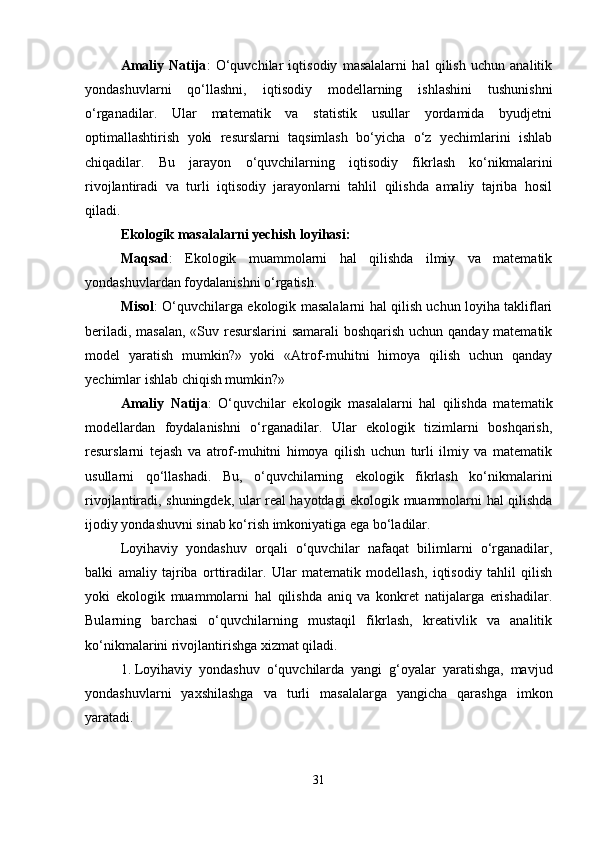 Amaliy   Natija :   O‘quvchilar   iqtisodiy   masalalarni   hal   qilish   uchun   analitik
yondashuvlarni   qo‘llashni,   iqtisodiy   modellarning   ishlashini   tushunishni
o‘rganadilar.   Ular   matematik   va   statistik   usullar   yordamida   byudjetni
optimallashtirish   yoki   resurslarni   taqsimlash   bo‘yicha   o‘z   yechimlarini   ishlab
chiqadilar.   Bu   jarayon   o‘quvchilarning   iqtisodiy   fikrlash   ko‘nikmalarini
rivojlantiradi   va   turli   iqtisodiy   jarayonlarni   tahlil   qilishda   amaliy   tajriba   hosil
qiladi.
Ekologik masalalarni yechish loyihasi:
Maqsad :   Ekologik   muammolarni   hal   qilishda   ilmiy   va   matematik
yondashuvlardan foydalanishni o‘rgatish.
Misol : O‘quvchilarga ekologik masalalarni hal qilish uchun loyiha takliflari
beriladi, masalan,  «Suv resurslarini samarali  boshqarish uchun qanday matematik
model   yaratish   mumkin?»   yoki   «Atrof-muhitni   himoya   qilish   uchun   qanday
yechimlar ishlab chiqish mumkin?»
Amaliy   Natija :   O‘quvchilar   ekologik   masalalarni   hal   qilishda   matematik
modellardan   foydalanishni   o‘rganadilar.   Ular   ekologik   tizimlarni   boshqarish,
resurslarni   tejash   va   atrof-muhitni   himoya   qilish   uchun   turli   ilmiy   va   matematik
usullarni   qo‘llashadi.   Bu,   o‘quvchilarning   ekologik   fikrlash   ko‘nikmalarini
rivojlantiradi, shuningdek, ular real hayotdagi ekologik muammolarni hal qilishda
ijodiy yondashuvni sinab ko‘rish imkoniyatiga ega bo‘ladilar.
Loyihaviy   yondashuv   orqali   o‘quvchilar   nafaqat   bilimlarni   o‘rganadilar,
balki   amaliy   tajriba   orttiradilar.   Ular   matematik   modellash,   iqtisodiy   tahlil   qilish
yoki   ekologik   muammolarni   hal   qilishda   aniq   va   konkret   natijalarga   erishadilar.
Bularning   barchasi   o‘quvchilarning   mustaqil   fikrlash,   kreativlik   va   analitik
ko‘nikmalarini rivojlantirishga xizmat qiladi.
1. Loyihaviy   yondashuv   o‘quvchilarda   yangi   g‘oyalar   yaratishga,   mavjud
yondashuvlarni   yaxshilashga   va   turli   masalalarga   yangicha   qarashga   imkon
yaratadi.
31 