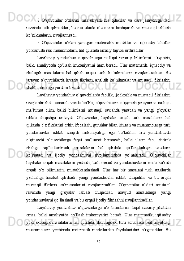 2. O‘quvchilar   o‘zlarini   mas’uliyatli   his   qiladilar   va   dars   jarayoniga   faol
ravishda   jalb   qilinadilar,   bu   esa   ularda   o‘z-o‘zini   boshqarish   va   mustaqil   ishlash
ko‘nikmalarini rivojlantiradi.
3. O‘quvchilar   o‘zlari   yaratgan   matematik   modellar   va   iqtisodiy   tahlillar
yordamida real muammolarni hal qilishda amaliy tajriba orttiradilar.
Loyihaviy   yondashuv   o‘quvchilarga   nafaqat   nazariy   bilimlarni   o‘rganish,
balki   amaliyotda   qo‘llash   imkoniyatini   ham   beradi.   Ular   matematik,   iqtisodiy   va
ekologik   masalalarni   hal   qilish   orqali   turli   ko‘nikmalarni   rivojlantiradilar.   Bu
jarayon o‘quvchilarda kreativ fikrlash, analitik ko‘nikmalar va mustaqil fikrlashni
shakllantirishga yordam beradi.
Loyihaviy yondashuv o‘quvchilarda faollik, ijodkorlik va mustaqil fikrlashni
rivojlantirishda   samarali   vosita   bo‘lib,   o‘quvchilarni   o‘rganish   jarayonida   nafaqat
ma’lumot   olish,   balki   bilimlarni   mustaqil   ravishda   yaratish   va   yangi   g‘oyalar
ishlab   chiqishga   undaydi.   O‘quvchilar,   loyihalar   orqali   turli   masalalarni   hal
qilishda o‘z fikrlarini erkin ifodalash, guruhlar bilan ishlash va muammolarga turli
yondashuvlar   ishlab   chiqish   imkoniyatiga   ega   bo‘ladilar.   Bu   yondashuvda
o‘qituvchi   o‘quvchilarga   faqat   ma’lumot   bermaydi,   balki   ularni   faol   ishtirok
etishga   rag‘batlantiradi,   masalalarni   hal   qilishda   qo‘llaniladigan   usullarni
ko‘rsatadi   va   ijodiy   yondashuvni   rivojlantirishda   yo‘naltiradi.   O‘quvchilar
loyihalar   orqali   masalalarni   yechish,   turli   metod   va   yondashuvlarni   sinab   ko‘rish
orqali   o‘z   bilimlarini   mustahkamlashadi.   Ular   har   bir   masalani   turli   usullarda
yechishga   harakat   qilishadi,   yangi   yondashuvlar   ishlab   chiqadilar   va   bu   orqali
mustaqil   fikrlash   ko‘nikmalarini   rivojlantiradilar.   O‘quvchilar   o‘zlari   mustaqil
ravishda   yangi   g‘oyalar   ishlab   chiqadilar,   mavjud   masalalarga   yangi
yondashuvlarni qo‘llashadi va bu orqali ijodiy fikrlashni rivojlantiradilar.
Loyihaviy   yondashuv   o‘quvchilarga   o‘z   bilimlarini   faqat   nazariy   jihatdan
emas,   balki   amaliyotda   qo‘llash   imkoniyatini   beradi.   Ular   matematik,   iqtisodiy
yoki ekologik masalalarni hal qilishda, shuningdek, turli sohalarda real hayotdagi
muammolarni   yechishda   matematik   modellardan   foydalanishni   o‘rganadilar.   Bu
32 