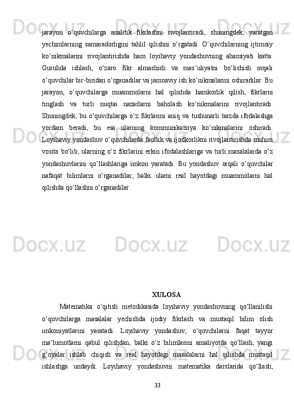 jarayon   o‘quvchilarga   analitik   fikrlashni   rivojlantiradi,   shuningdek,   yaratgan
yechimlarning   samaradorligini   tahlil   qilishni   o‘rgatadi.   O‘quvchilarning   ijtimoiy
ko‘nikmalarini   rivojlantirishda   ham   loyihaviy   yondashuvning   ahamiyati   katta.
Guruhda   ishlash,   o‘zaro   fikr   almashish   va   mas’uliyatni   bo‘lishish   orqali
o‘quvchilar bir-biridan o‘rganadilar va jamoaviy ish ko‘nikmalarini oshiradilar. Bu
jarayon,   o‘quvchilarga   muammolarni   hal   qilishda   hamkorlik   qilish,   fikrlarni
tinglash   va   turli   nuqtai   nazarlarni   baholash   ko‘nikmalarini   rivojlantiradi.
Shuningdek,   bu   o‘quvchilarga   o‘z   fikrlarini   aniq   va   tushunarli   tarzda   ifodalashga
yordam   beradi,   bu   esa   ularning   kommunikatsiya   ko‘nikmalarini   oshiradi.
Loyihaviy yondashuv o‘quvchilarda faollik va ijodkorlikni rivojlantirishda muhim
vosita  bo‘lib,  ularning  o‘z  fikrlarini  erkin ifodalashlariga  va turli  masalalarda  o‘z
yondashuvlarini   qo‘llashlariga   imkon   yaratadi.   Bu   yondashuv   orqali   o‘quvchilar
nafaqat   bilimlarni   o‘rganadilar,   balki   ularni   real   hayotdagi   muammolarni   hal
qilishda qo‘llashni o‘rganadilar.
XULOSA
Matematika   o‘qitish   metodikasida   loyihaviy   yondashuvning   qo‘llanilishi
o‘quvchilarga   masalalar   yechishda   ijodiy   fikrlash   va   mustaqil   bilim   olish
imkoniyatlarini   yaratadi.   Loyihaviy   yondashuv,   o‘quvchilarni   faqat   tayyor
ma’lumotlarni   qabul   qilishdan,   balki   o‘z   bilimlarini   amaliyotda   qo‘llash,   yangi
g‘oyalar   ishlab   chiqish   va   real   hayotdagi   masalalarni   hal   qilishda   mustaqil
ishlashga   undaydi.   Loyihaviy   yondashuvni   matematika   darslarida   qo‘llash,
33 