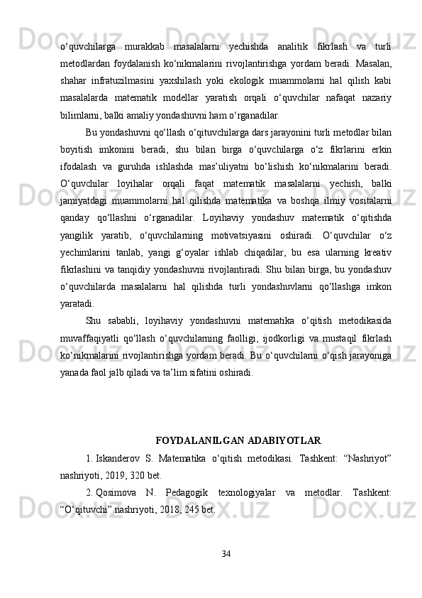 o‘quvchilarga   murakkab   masalalarni   yechishda   analitik   fikrlash   va   turli
metodlardan   foydalanish   ko‘nikmalarini   rivojlantirishga   yordam   beradi.   Masalan,
shahar   infratuzilmasini   yaxshilash   yoki   ekologik   muammolarni   hal   qilish   kabi
masalalarda   matematik   modellar   yaratish   orqali   o‘quvchilar   nafaqat   nazariy
bilimlarni, balki amaliy yondashuvni ham o‘rganadilar.
Bu yondashuvni qo‘llash o‘qituvchilarga dars jarayonini turli metodlar bilan
boyitish   imkonini   beradi,   shu   bilan   birga   o‘quvchilarga   o‘z   fikrlarini   erkin
ifodalash   va   guruhda   ishlashda   mas’uliyatni   bo‘lishish   ko‘nikmalarini   beradi.
O‘quvchilar   loyihalar   orqali   faqat   matematik   masalalarni   yechish,   balki
jamiyatdagi   muammolarni   hal   qilishda   matematika   va   boshqa   ilmiy   vositalarni
qanday   qo‘llashni   o‘rganadilar.   Loyihaviy   yondashuv   matematik   o‘qitishda
yangilik   yaratib,   o‘quvchilarning   motivatsiyasini   oshiradi.   O‘quvchilar   o‘z
yechimlarini   tanlab,   yangi   g‘oyalar   ishlab   chiqadilar,   bu   esa   ularning   kreativ
fikrlashini   va   tanqidiy   yondashuvni   rivojlantiradi.   Shu   bilan   birga,   bu   yondashuv
o‘quvchilarda   masalalarni   hal   qilishda   turli   yondashuvlarni   qo‘llashga   imkon
yaratadi.
Shu   sababli,   loyihaviy   yondashuvni   matematika   o‘qitish   metodikasida
muvaffaqiyatli   qo‘llash   o‘quvchilarning   faolligi,   ijodkorligi   va   mustaqil   fikrlash
ko‘nikmalarini rivojlantirishga yordam beradi. Bu o‘quvchilarni o‘qish jarayoniga
yanada faol jalb qiladi va ta’lim sifatini oshiradi.
FOYDALANILGAN ADABIYOTLAR
1. Iskanderov   S.   Matematika   o‘qitish   metodikasi.   Tashkent:   “Nashriyot”
nashriyoti, 2019, 320 bet.
2. Qosimova   N.   Pedagogik   texnologiyalar   va   metodlar.   Tashkent:
“O‘qituvchi” nashriyoti, 2018, 245 bet.
34 
