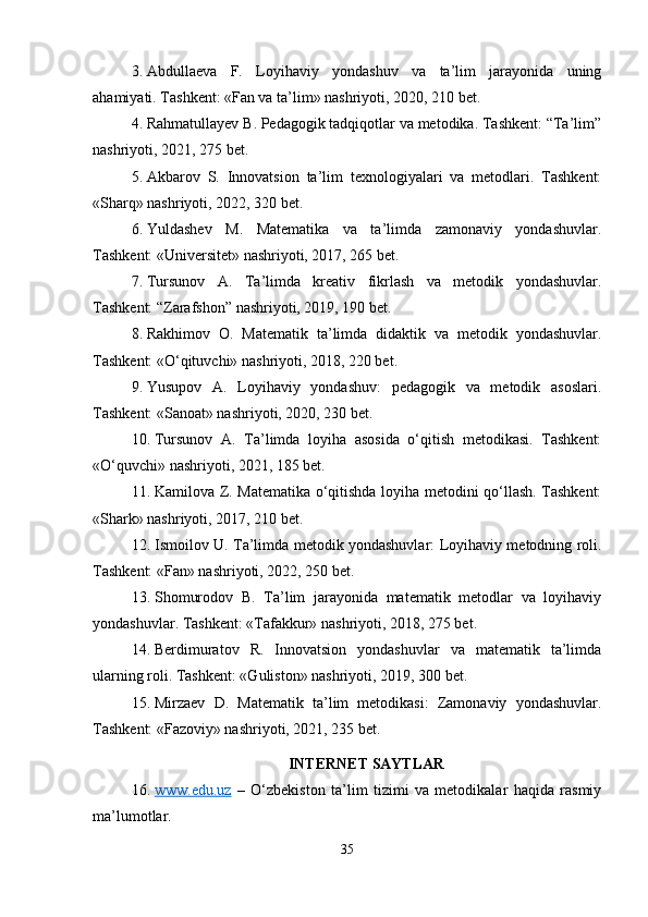 3. Abdullaeva   F.   Loyihaviy   yondashuv   va   ta’lim   jarayonida   uning
ahamiyati. Tashkent: «Fan va ta’lim» nashriyoti, 2020, 210 bet.
4. Rahmatullayev B. Pedagogik tadqiqotlar va metodika. Tashkent: “Ta’lim”
nashriyoti, 2021, 275 bet.
5. Akbarov   S.   Innovatsion   ta’lim   texnologiyalari   va   metodlari.   Tashkent:
«Sharq» nashriyoti, 2022, 320 bet.
6. Yuldashev   M.   Matematika   va   ta’limda   zamonaviy   yondashuvlar.
Tashkent: «Universitet» nashriyoti, 2017, 265 bet.
7. Tursunov   A.   Ta’limda   kreativ   fikrlash   va   metodik   yondashuvlar.
Tashkent: “Zarafshon” nashriyoti, 2019, 190 bet.
8. Rakhimov   O.   Matematik   ta’limda   didaktik   va   metodik   yondashuvlar.
Tashkent: «O‘qituvchi» nashriyoti, 2018, 220 bet.
9. Yusupov   A.   Loyihaviy   yondashuv:   pedagogik   va   metodik   asoslari.
Tashkent: «Sanoat» nashriyoti, 2020, 230 bet.
10. Tursunov   A.   Ta’limda   loyiha   asosida   o‘qitish   metodikasi.   Tashkent:
«O‘quvchi» nashriyoti, 2021, 185 bet.
11. Kamilova Z. Matematika o‘qitishda loyiha metodini qo‘llash. Tashkent:
«Shark» nashriyoti, 2017, 210 bet.
12. Ismoilov U. Ta’limda metodik yondashuvlar: Loyihaviy metodning roli.
Tashkent: «Fan» nashriyoti, 2022, 250 bet.
13. Shomurodov   B.   Ta’lim   jarayonida   matematik   metodlar   va   loyihaviy
yondashuvlar. Tashkent: «Tafakkur» nashriyoti, 2018, 275 bet.
14. Berdimuratov   R.   Innovatsion   yondashuvlar   va   matematik   ta’limda
ularning roli. Tashkent: «Guliston» nashriyoti, 2019, 300 bet.
15. Mirzaev   D.   Matematik   ta’lim   metodikasi:   Zamonaviy   yondashuvlar.
Tashkent: «Fazoviy» nashriyoti, 2021, 235 bet.
INTERNET SAYTLAR
16. www.edu.uz      –   O‘zbekiston   ta’lim   tizimi   va   metodikalar   haqida   rasmiy
ma’lumotlar.
35 