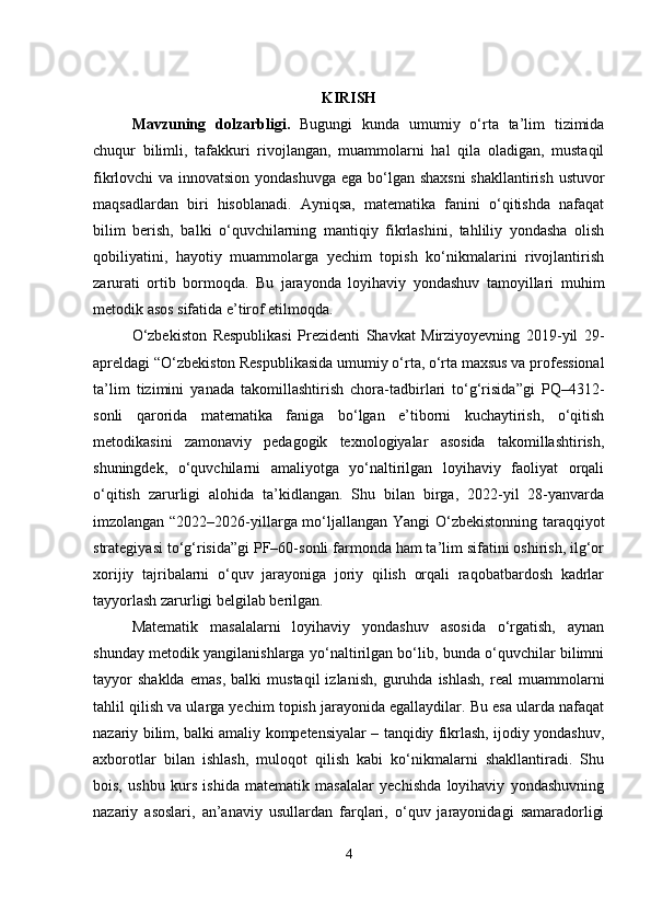 KIRISH
Mavzuning   dolzarbligi .   Bugungi   kunda   umumiy   o‘rta   ta’lim   tizimida
chuqur   bilimli,   tafakkuri   rivojlangan,   muammolarni   hal   qila   oladigan,   mustaqil
fikrlovchi va innovatsion yondashuvga  ega bo‘lgan shaxsni  shakllantirish ustuvor
maqsadlardan   biri   hisoblanadi.   Ayniqsa,   matematika   fanini   o‘qitishda   nafaqat
bilim   berish,   balki   o‘quvchilarning   mantiqiy   fikrlashini,   tahliliy   yondasha   olish
qobiliyatini,   hayotiy   muammolarga   yechim   topish   ko‘nikmalarini   rivojlantirish
zarurati   ortib   bormoqda.   Bu   jarayonda   loyihaviy   yondashuv   tamoyillari   muhim
metodik asos sifatida e’tirof etilmoqda.
O‘zbekiston   Respublikasi   Prezidenti   Shavkat   Mirziyoyevning   2019-yil   29-
apreldagi “O‘zbekiston Respublikasida umumiy o‘rta, o‘rta maxsus va professional
ta’lim   tizimini   yanada   takomillashtirish   chora-tadbirlari   to‘g‘risida”gi   PQ–4312-
sonli   qarorida   matematika   faniga   bo‘lgan   e’tiborni   kuchaytirish,   o‘qitish
metodikasini   zamonaviy   pedagogik   texnologiyalar   asosida   takomillashtirish,
shuningdek,   o‘quvchilarni   amaliyotga   yo‘naltirilgan   loyihaviy   faoliyat   orqali
o‘qitish   zarurligi   alohida   ta’kidlangan.   Shu   bilan   birga,   2022-yil   28-yanvarda
imzolangan “2022–2026-yillarga mo‘ljallangan Yangi O‘zbekistonning taraqqiyot
strategiyasi to‘g‘risida”gi PF–60-sonli farmonda ham ta’lim sifatini oshirish, ilg‘or
xorijiy   tajribalarni   o‘quv   jarayoniga   joriy   qilish   orqali   raqobatbardosh   kadrlar
tayyorlash zarurligi belgilab berilgan.
Matematik   masalalarni   loyihaviy   yondashuv   asosida   o‘rgatish,   aynan
shunday metodik yangilanishlarga yo‘naltirilgan bo‘lib, bunda o‘quvchilar bilimni
tayyor   shaklda   emas,   balki   mustaqil   izlanish,   guruhda   ishlash,   real   muammolarni
tahlil qilish va ularga yechim topish jarayonida egallaydilar. Bu esa ularda nafaqat
nazariy bilim, balki amaliy kompetensiyalar – tanqidiy fikrlash, ijodiy yondashuv,
axborotlar   bilan   ishlash,   muloqot   qilish   kabi   ko‘nikmalarni   shakllantiradi.   Shu
bois,   ushbu   kurs   ishida   matematik   masalalar   yechishda   loyihaviy   yondashuvning
nazariy   asoslari,   an’anaviy   usullardan   farqlari,   o‘quv   jarayonidagi   samaradorligi
4 