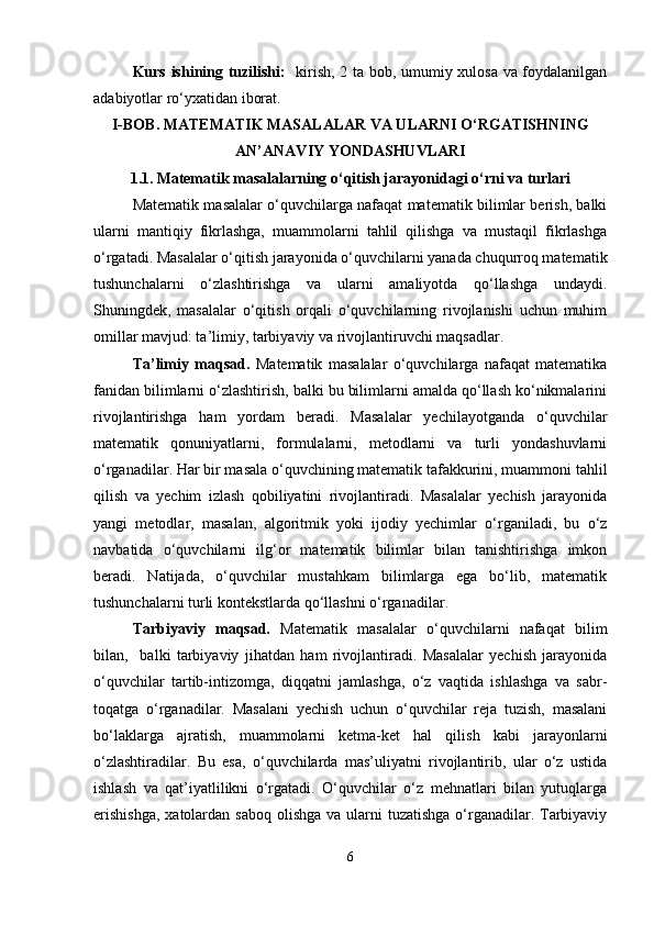 Kurs ishining tuzilishi:    kirish, 2 ta bob, umumiy xulosa va foydalanilgan
adabiyotlar ro‘yxatidan iborat.
I-BOB.  MATEMATIK MASALALAR VA ULARNI O‘RGATISHNING
AN’ANAVIY YONDASHUVLARI
1.1.   Matematik masalalarning o‘qitish jarayonidagi o‘rni va turlari
Matematik masalalar o‘quvchilarga nafaqat matematik bilimlar berish, balki
ularni   mantiqiy   fikrlashga,   muammolarni   tahlil   qilishga   va   mustaqil   fikrlashga
o‘rgatadi. Masalalar o‘qitish jarayonida o‘quvchilarni yanada chuqurroq matematik
tushunchalarni   o‘zlashtirishga   va   ularni   amaliyotda   qo‘llashga   undaydi.
Shuningdek,   masalalar   o‘qitish   orqali   o‘quvchilarning   rivojlanishi   uchun   muhim
omillar mavjud: ta’limiy, tarbiyaviy va rivojlantiruvchi maqsadlar.
Ta’limiy   maqsad.   Matematik   masalalar   o‘quvchilarga   nafaqat   matematika
fanidan bilimlarni o‘zlashtirish, balki bu bilimlarni amalda qo‘llash ko‘nikmalarini
rivojlantirishga   ham   yordam   beradi.   Masalalar   yechilayotganda   o‘quvchilar
matematik   qonuniyatlarni,   formulalarni,   metodlarni   va   turli   yondashuvlarni
o‘rganadilar.  Har bir masala o‘quvchining matematik tafakkurini, muammoni tahlil
qilish   va   yechim   izlash   qobiliyatini   rivojlantiradi.   Masalalar   yechish   jarayonida
yangi   metodlar,   masalan,   algoritmik   yoki   ijodiy   yechimlar   o‘rganiladi,   bu   o‘z
navbatida   o‘quvchilarni   ilg‘or   matematik   bilimlar   bilan   tanishtirishga   imkon
beradi.   Natijada,   o‘quvchilar   mustahkam   bilimlarga   ega   bo‘lib,   matematik
tushunchalarni turli kontekstlarda qo‘llashni o‘rganadilar.
Tarbiyaviy   maqsad.   Matematik   masalalar   o‘quvchilarni   nafaqat   bilim
bilan,     balki   tarbiyaviy   jihatdan   ham   rivojlantiradi.   Masalalar   yechish   jarayonida
o‘quvchilar   tartib-intizomga,   diqqatni   jamlashga,   o‘z   vaqtida   ishlashga   va   sabr-
toqatga   o‘rganadilar.   Masalani   yechish   uchun   o‘quvchilar   reja   tuzish,   masalani
bo‘laklarga   ajratish,   muammolarni   ketma-ket   hal   qilish   kabi   jarayonlarni
o‘zlashtiradilar.   Bu   esa,   o‘quvchilarda   mas’uliyatni   rivojlantirib,   ular   o‘z   ustida
ishlash   va   qat’iyatlilikni   o‘rgatadi.   O‘quvchilar   o‘z   mehnatlari   bilan   yutuqlarga
erishishga,  xatolardan saboq  olishga  va ularni  tuzatishga  o‘rganadilar. Tarbiyaviy
6 