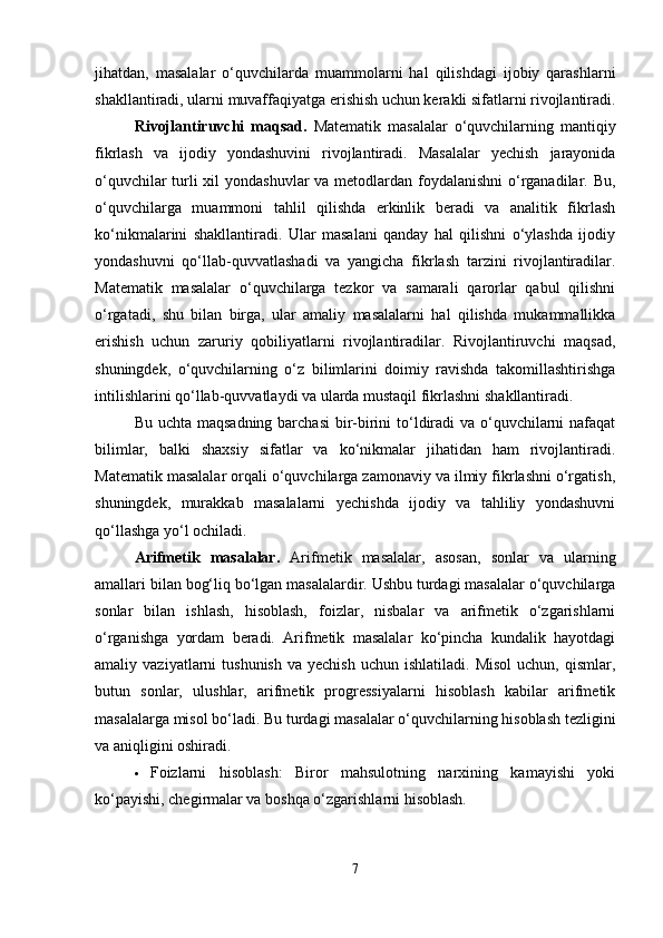 jihatdan,   masalalar   o‘quvchilarda   muammolarni   hal   qilishdagi   ijobiy   qarashlarni
shakllantiradi, ularni muvaffaqiyatga erishish uchun kerakli sifatlarni rivojlantiradi.
Rivojlantiruvchi   maqsad.   Matematik   masalalar   o‘quvchilarning   mantiqiy
fikrlash   va   ijodiy   yondashuvini   rivojlantiradi.   Masalalar   yechish   jarayonida
o‘quvchilar  turli  xil  yondashuvlar  va metodlardan foydalanishni  o‘rganadilar. Bu,
o‘quvchilarga   muammoni   tahlil   qilishda   erkinlik   beradi   va   analitik   fikrlash
ko‘nikmalarini   shakllantiradi.   Ular   masalani   qanday   hal   qilishni   o‘ylashda   ijodiy
yondashuvni   qo‘llab-quvvatlashadi   va   yangicha   fikrlash   tarzini   rivojlantiradilar.
Matematik   masalalar   o‘quvchilarga   tezkor   va   samarali   qarorlar   qabul   qilishni
o‘rgatadi,   shu   bilan   birga,   ular   amaliy   masalalarni   hal   qilishda   mukammallikka
erishish   uchun   zaruriy   qobiliyatlarni   rivojlantiradilar.   Rivojlantiruvchi   maqsad,
shuningdek,   o‘quvchilarning   o‘z   bilimlarini   doimiy   ravishda   takomillashtirishga
intilishlarini qo‘llab-quvvatlaydi va ularda mustaqil fikrlashni shakllantiradi.
Bu uchta maqsadning  barchasi  bir-birini  to‘ldiradi  va o‘quvchilarni nafaqat
bilimlar,   balki   shaxsiy   sifatlar   va   ko‘nikmalar   jihatidan   ham   rivojlantiradi.
Matematik masalalar orqali o‘quvchilarga zamonaviy va ilmiy fikrlashni o‘rgatish,
shuningdek,   murakkab   masalalarni   yechishda   ijodiy   va   tahliliy   yondashuvni
qo‘llashga yo‘l ochiladi.
Arifmetik   masalalar.   Arifmetik   masalalar,   asosan,   sonlar   va   ularning
amallari bilan bog‘liq bo‘lgan masalalardir. Ushbu turdagi masalalar o‘quvchilarga
sonlar   bilan   ishlash,   hisoblash,   foizlar,   nisbalar   va   arifmetik   o‘zgarishlarni
o‘rganishga   yordam   beradi.   Arifmetik   masalalar   ko‘pincha   kundalik   hayotdagi
amaliy  vaziyatlarni   tushunish   va  yechish   uchun  ishlatiladi.  Misol   uchun,  qismlar,
butun   sonlar,   ulushlar,   arifmetik   progressiyalarni   hisoblash   kabilar   arifmetik
masalalarga misol bo‘ladi. Bu turdagi masalalar o‘quvchilarning hisoblash tezligini
va aniqligini oshiradi.
 Foizlarni   hisoblash:   Biror   mahsulotning   narxining   kamayishi   yoki
ko‘payishi, chegirmalar va boshqa o‘zgarishlarni hisoblash.
7 