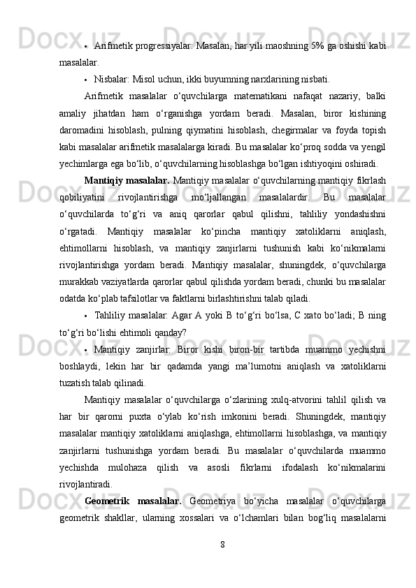  Arifmetik progressiyalar: Masalan, har yili maoshning 5% ga oshishi kabi
masalalar.
 Nisbalar: Misol uchun, ikki buyumning narxlarining nisbati.
Arifmetik   masalalar   o‘quvchilarga   matematikani   nafaqat   nazariy,   balki
amaliy   jihatdan   ham   o‘rganishga   yordam   beradi.   Masalan,   biror   kishining
daromadini   hisoblash,   pulning   qiymatini   hisoblash,   chegirmalar   va   foyda   topish
kabi masalalar arifmetik masalalarga kiradi. Bu masalalar ko‘proq sodda va yengil
yechimlarga ega bo‘lib, o‘quvchilarning hisoblashga bo‘lgan ishtiyoqini oshiradi.
Mantiqiy masalalar.   Mantiqiy masalalar o‘quvchilarning mantiqiy fikrlash
qobiliyatini   rivojlantirishga   mo‘ljallangan   masalalardir.   Bu   masalalar
o‘quvchilarda   to‘g‘ri   va   aniq   qarorlar   qabul   qilishni,   tahliliy   yondashishni
o‘rgatadi.   Mantiqiy   masalalar   ko‘pincha   mantiqiy   xatoliklarni   aniqlash,
ehtimollarni   hisoblash,   va   mantiqiy   zanjirlarni   tushunish   kabi   ko‘nikmalarni
rivojlantirishga   yordam   beradi.   Mantiqiy   masalalar,   shuningdek,   o‘quvchilarga
murakkab vaziyatlarda qarorlar qabul qilishda yordam beradi, chunki bu masalalar
odatda ko‘plab tafsilotlar va faktlarni birlashtirishni talab qiladi.
 Tahliliy masalalar:  Agar  A yoki  B  to‘g‘ri  bo‘lsa,  C xato bo‘ladi;  B ning
to‘g‘ri bo‘lishi ehtimoli qanday?
 Mantiqiy   zanjirlar:   Biror   kishi   biron-bir   tartibda   muammo   yechishni
boshlaydi,   lekin   har   bir   qadamda   yangi   ma’lumotni   aniqlash   va   xatoliklarni
tuzatish talab qilinadi.
Mantiqiy   masalalar   o‘quvchilarga   o‘zlarining   xulq-atvorini   tahlil   qilish   va
har   bir   qarorni   puxta   o‘ylab   ko‘rish   imkonini   beradi.   Shuningdek,   mantiqiy
masalalar   mantiqiy  xatoliklarni   aniqlashga,   ehtimollarni   hisoblashga,   va   mantiqiy
zanjirlarni   tushunishga   yordam   beradi.   Bu   masalalar   o‘quvchilarda   muammo
yechishda   mulohaza   qilish   va   asosli   fikrlarni   ifodalash   ko‘nikmalarini
rivojlantiradi.
Geometrik   masalalar.   Geometriya   bo‘yicha   masalalar   o‘quvchilarga
geometrik   shakllar,   ularning   xossalari   va   o‘lchamlari   bilan   bog‘liq   masalalarni
8 