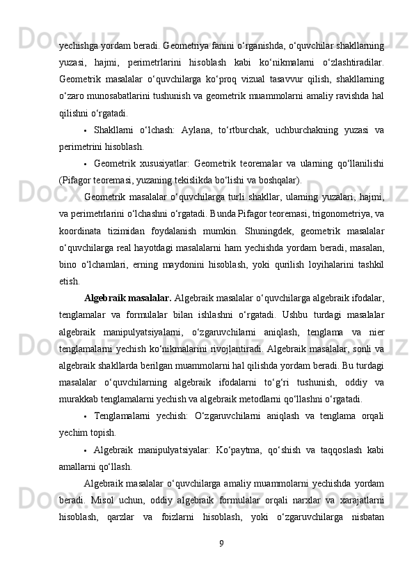 yechishga yordam beradi. Geometriya fanini o‘rganishda, o‘quvchilar shakllarning
yuzasi,   hajmi,   perimetrlarini   hisoblash   kabi   ko‘nikmalarni   o‘zlashtiradilar.
Geometrik   masalalar   o‘quvchilarga   ko‘proq   vizual   tasavvur   qilish,   shakllarning
o‘zaro munosabatlarini tushunish va geometrik muammolarni amaliy ravishda hal
qilishni o‘rgatadi.
 Shakllarni   o‘lchash:   Aylana,   to‘rtburchak,   uchburchakning   yuzasi   va
perimetrini hisoblash.
 Geometrik   xususiyatlar:   Geometrik   teoremalar   va   ularning   qo‘llanilishi
(Pifagor teoremasi, yuzaning tekislikda bo‘lishi va boshqalar).
Geometrik   masalalar   o‘quvchilarga   turli   shakllar,   ularning   yuzalari,   hajmi,
va perimetrlarini o‘lchashni o‘rgatadi. Bunda Pifagor teoremasi, trigonometriya, va
koordinata   tizimidan   foydalanish   mumkin.   Shuningdek,   geometrik   masalalar
o‘quvchilarga real  hayotdagi  masalalarni  ham yechishda yordam  beradi, masalan,
bino   o‘lchamlari,   erning   maydonini   hisoblash,   yoki   qurilish   loyihalarini   tashkil
etish.
Algebraik masalalar.  Algebraik masalalar o‘quvchilarga algebraik ifodalar,
tenglamalar   va   formulalar   bilan   ishlashni   o‘rgatadi.   Ushbu   turdagi   masalalar
algebraik   manipulyatsiyalarni,   o‘zgaruvchilarni   aniqlash,   tenglama   va   nier
tenglamalarni  yechish  ko‘nikmalarini   rivojlantiradi. Algebraik  masalalar,  sonli   va
algebraik shakllarda berilgan muammolarni hal qilishda yordam beradi. Bu turdagi
masalalar   o‘quvchilarning   algebraik   ifodalarni   to‘g‘ri   tushunish,   oddiy   va
murakkab tenglamalarni yechish va algebraik metodlarni qo‘llashni o‘rgatadi.
 Tenglamalarni   yechish:   O‘zgaruvchilarni   aniqlash   va   tenglama   orqali
yechim topish.
 Algebraik   manipulyatsiyalar:   Ko‘paytma,   qo‘shish   va   taqqoslash   kabi
amallarni qo‘llash.
Algebraik masalalar  o‘quvchilarga  amaliy muammolarni  yechishda  yordam
beradi.   Misol   uchun,   oddiy   algebraik   formulalar   orqali   narxlar   va   xarajatlarni
hisoblash,   qarzlar   va   foizlarni   hisoblash,   yoki   o‘zgaruvchilarga   nisbatan
9 