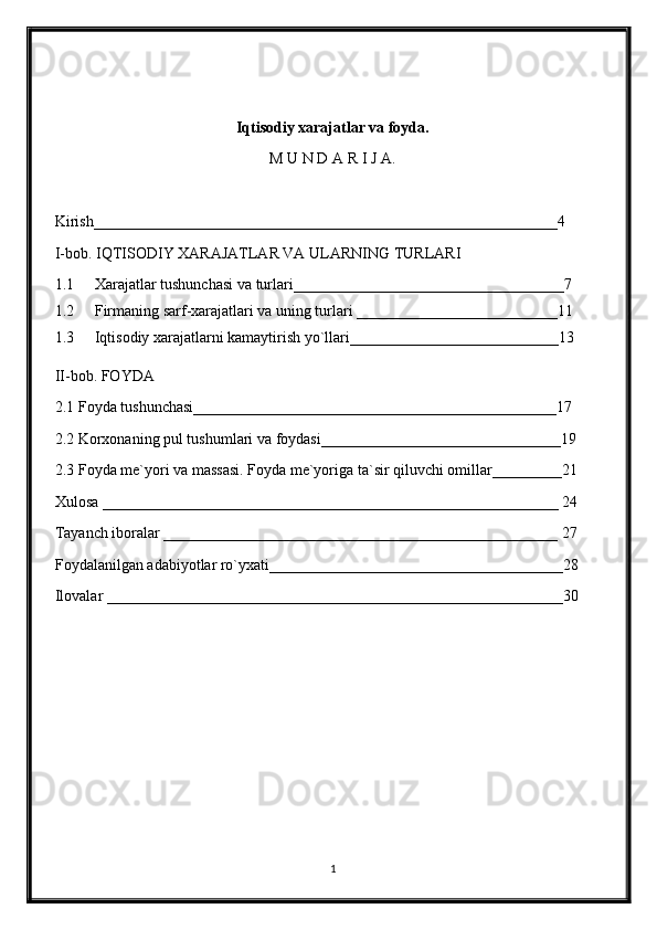 Iqtisodiy xarajatlar va foyda.
M U N D A R I J A.
Kirish____________________________________________________________4
I-bob. IQTISODIY XARAJATLAR VA ULARNING TURLARI
1.1 Xarajatlar tushunchasi va turlari___________________________________ 7
1.2 Firmaning sarf-xarajatlari va uning turlari __________________________ 11
1.3 Iqtisodiy xarajatlarni kamaytirish yo`llari___________________________13
II-bob. FOYDA
2.1 Foyda tushunchasi_______________________________________________17
2.2 Korxonaning pul tushumlari va foydasi_______________________________19
2.3 Foyda me`yori va massasi. Foyda me`yoriga ta`sir qiluvchi omillar_________21
Xulosa ___________________________________________________________ 24
Tayanch iboralar ___________________________________________________ 27
Foydalanilgan adabiyotlar ro`yxati______________________________________28
Ilovalar ___________________________________________________________30
1 