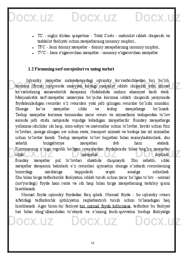 o TC   -   ingliz   tilidan   qisqartma   -   Total   Costs   -   mahsulot   ishlab   chiqarish   va
tashkilot faoliyati uchun xarajatlarning umumiy miqdori;
o TFC - Jami doimiy xarajatlar - doimiy xarajatlarning umumiy miqdori;
o TVC - Jami o'zgaruvchan xarajatlar - umumiy o'zgaruvchan xarajatlar.
   1.2  Firmaning sarf-xarajatlari va uning turlari
Iqtisodiy   xarajatlar   mikrodarajadagi   iqtisodiy   ko’rsatkichlardan   biri   bo’lib,
korxona   (firma)   miqyosida   muayyan   turdagi   maqsulot   ishlab   chiqarish   yoki   xizmat
ko’rsatishning   samaradorlik   darajasini   ifodalashda   muhim   ahamiyat   kasb   etadi.
Marjinalistik   sarf-xarajatlar   nazariyasi   bo’yicha   korxona   ishlab   chiqarish   jarayonida
foydalaniladigan   resurslar   o’z   resurslari   yoki   jalb   qilingan   resurslar   bo’lishi   mumkin.
Shunga   ko’ra   xarajatlar:   ichki   va   tashqi   xarajatlarga   bo’linadi.
Tashqi   xarajatlar   korxona   tomonidan   zarur   resurs   va   xizmatlarni   tashqaridan   to’lov
asosida   jalb   etishi   natijasida   vujudga   keladigan   xarajatlardir.   Bunday   xarajatlarga
yollanma ishchilar ish haqi, xom-ashyo va materiallar uchun to’lovlar, kredit uchun foiz
to’lovlari, ijaraga olingan yer uchun renta, transport xizmati va boshqa har xil xizmatlar
uchun   to’lovlar   kiradi.   Tashqi   xarajatlar   to’lov   hujjatlari   bilan   rasmiylashtiriladi,   shu
sababli   buxgalteriya   xarajatlari   deb   ham   ataladi.
Korxonaning   o’ziga   tegishli   bo’lgan   resurslardan   foydalanishi   bilan   bog’liq   xarajatlar
ichki   xarajatlar   deyiladi.
Bunday   xarajatlar   pul   to’lovlari   shaklida   chiqmaydi.   Shu   sababli,   ichki
xarajatlar   darajasini   baholash   o’z   resurslari   qiymatini   shunga   o’xshash   resurslarning
bozordagi   narxlariga   taqqoslash   orqali   amalga   oshiriladi.
Shu bilan birga tadbirkorlik faoliyatini ishlab turish uchun zarur bo’lgan to’lov - normal
(me'yordagi)   foyda   ham   renta   va   ish   haqi   bilan   birga   xarajatlarning   tarkibiy   qismi
hisoblanadi.
      Normal   foyda   iqtisodiy   foydadan   farq   qiladi.   Normal   foyda   -   bu   iqtisodiy   resurs
sifatidagi   tadbirkorlik   qobiliyatini   raqbatlantirib   turish   uchun   to’lanadigan   haq
hisoblanadi.   Agar   biron-bir   faoliyat   turi   normal   foyda   keltirmasa ,   tadbirkor   bu   faoliyat
turi   bilan   shug’ullanishdan   to’xtaydi   va   o’zining   kuch-quvvatini   boshqa   faoliyatga
11 