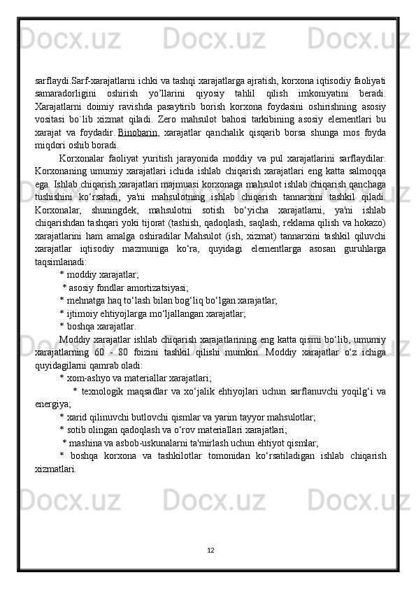 sarflaydi.Sarf-xarajatlarni ichki va tashqi xarajatlarga ajratish, korxona iqtisodiy faoliyati
samaradorligini   oshirish   yo’llarini   qiyosiy   tahlil   qilish   imkoniyatini   beradi.
Xarajatlarni   doimiy   ravishda   pasaytirib   borish   korxona   foydasini   oshirishning   asosiy
vositasi   bo`lib   xizmat   qiladi.   Zero   mahsulot   bahosi   tarkibining   asosiy   elementlari   bu
xarajat   va   foydadir.   Binobarin ,   xarajatlar   qanchalik   qisqarib   borsa   shunga   mos   foyda
miqdori oshib boradi.  
Korxonalar   faoliyat   yuritish   jarayonida   moddiy   va   pul   xarajatlarini   sarflaydilar.
Korxonaning   umumiy   xarajatlari   ichida   ishlab   chiqarish   xarajatlari   eng   katta   salmoqqa
ega. Ishlab chiqarish xarajatlari majmuasi korxonaga mahsulot ishlab chiqarish qanchaga
tushishini   ko‘rsatadi,   ya'ni   mahsulotning   ishlab   chiqarish   tannarxini   tashkil   qiladi.
Korxonalar,   shuningdek,   mahsulotni   sotish   bo‘yicha   xarajatlarni,   ya'ni   ishlab
chiqarishdan tashqari yoki tijorat (tashish, qadoqlash, saqlash, reklama qilish va hokazo)
xarajatlarini   ham   amalga   oshiradilar   Mahsulot   (ish,   xizmat)   tannarxini   tashkil   qiluvchi
xarajatlar   iqtisodiy   mazmuniga   ko‘ra,   quyidagi   elementlarga   asosan   guruhlarga
taqsimlanadi: 
* moddiy xarajatlar;
 * asosiy fondlar amortizatsiyasi; 
* mehnatga haq to‘lash bilan bog‘liq bo‘lgan xarajatlar; 
* ijtimoiy ehtiyojlarga mo‘ljallangan xarajatlar; 
* boshqa xarajatlar. 
Moddiy xarajatlar ishlab chiqarish xarajatlarining eng katta qismi bo‘lib, umumiy
xarajatlarning   60   -   80   foizini   tashkil   qilishi   mumkin.   Moddiy   xarajatlar   o‘z   ichiga
quyidagilarni qamrab oladi: 
* xom-ashyo va materiallar xarajatlari;
                    *   texnologik   maqsadlar   va   xo‘jalik   ehtiyojlari   uchun   sarflanuvchi   yoqilg‘i   va
energiya; 
* xarid qilinuvchi butlovchi qismlar va yarim tayyor mahsulotlar; 
* sotib olingan qadoqlash va o‘rov materiallari xarajatlari;
 * mashina va asbob-uskunalarni ta'mirlash uchun ehtiyot qismlar; 
*   boshqa   korxona   va   tashkilotlar   tomonidan   ko‘rsatiladigan   ishlab   chiqarish
xizmatlari.
12 
