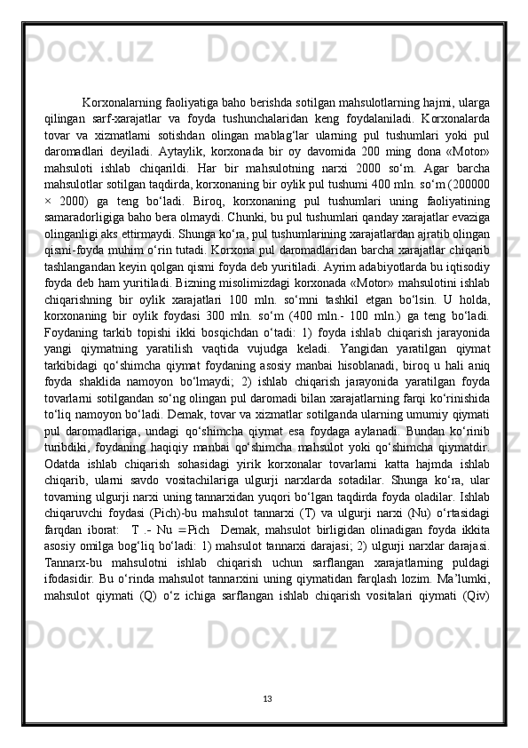                    Korxonalarning faoliyatiga baho berishda sotilgan mahsulotlarning hajmi, ularga
qilingan   sarf-xarajatlar   va   foyda   tushunchalaridan   keng   foydalaniladi.   Korxonalarda
tovar   va   xizmatlarni   sotishdan   olingan   mablag‘lar   ularning   pul   tushumlari   yoki   pul
daromadlari   deyiladi.   Aytaylik,   korxonada   bir   oy   davomida   200   ming   dona   «Motor»
mahsuloti   ishlab   chiqarildi.   Har   bir   mahsulotning   narxi   2000   so‘m.   Agar   barcha
mahsulotlar sotilgan taqdirda, korxonaning bir oylik pul tushumi 400 mln. so‘m (200000
×   2000)   ga   teng   bo‘ladi.   Biroq,   korxonaning   pul   tushumlari   uning   faoliyatining
samaradorligiga baho bera olmaydi. Chunki, bu pul tushumlari qanday xarajatlar evaziga
olinganligi aks ettirmaydi. Shunga ko‘ra, pul tushumlarining xarajatlardan ajratib olingan
qismi-foyda muhim o‘rin tutadi. Korxona pul daromadlaridan barcha xarajatlar chiqarib
tashlangandan keyin qolgan qismi foyda deb yuritiladi. Ayrim adabiyotlarda bu iqtisodiy
foyda deb ham yuritiladi. Bizning misolimizdagi korxonada «Motor» mahsulotini ishlab
chiqarishning   bir   oylik   xarajatlari   100   mln.   so‘mni   tashkil   etgan   bo‘lsin.   U   holda,
korxonaning   bir   oylik   foydasi   300   mln.   so‘m   (400   mln.-   100   mln.)   ga   teng   bo‘ladi.
Foydaning   tarkib   topishi   ikki   bosqichdan   o‘tadi:   1)   foyda   ishlab   chiqarish   jarayonida
yangi   qiymatning   yaratilish   vaqtida   vujudga   keladi.   Yangidan   yaratilgan   qiymat
tarkibidagi   qo‘shimcha   qiymat   foydaning   asosiy   manbai   hisoblanadi,   biroq   u   hali   aniq
foyda   shaklida   namoyon   bo‘lmaydi;   2)   ishlab   chiqarish   jarayonida   yaratilgan   foyda
tovarlarni sotilgandan so‘ng olingan pul daromadi bilan xarajatlarning farqi ko‘rinishida
to‘liq namoyon bo‘ladi. Demak, tovar va xizmatlar sotilganda ularning umumiy qiymati
pul   daromadlariga,   undagi   qo‘shimcha   qiymat   esa   foydaga   aylanadi.   Bundan   ko‘rinib
turibdiki,   foydaning   haqiqiy   manbai   qo‘shimcha   mahsulot   yoki   qo‘shimcha   qiymatdir.
Odatda   ishlab   chiqarish   sohasidagi   yirik   korxonalar   tovarlarni   katta   hajmda   ishlab
chiqarib,   ularni   savdo   vositachilariga   ulgurji   narxlarda   sotadilar.   Shunga   ko‘ra,   ular
tovarning ulgurji narxi uning tannarxidan yuqori bo‘lgan taqdirda foyda oladilar. Ishlab
chiqaruvchi   foydasi   (Pich)-bu   mahsulot   tannarxi   (T)   va   ulgurji   narxi   (Nu)   o‘rtasidagi
farqdan   iborat:     T   .    Nu    Pich     Demak,   mahsulot   birligidan   olinadigan   foyda   ikkita
asosiy omilga bog‘liq bo‘ladi:  1)  mahsulot  tannarxi  darajasi;  2)  ulgurji  narxlar  darajasi.
Tannarx-bu   mahsulotni   ishlab   chiqarish   uchun   sarflangan   xarajatlarning   puldagi
ifodasidir.   Bu   o‘rinda   mahsulot   tannarxini   uning   qiymatidan   farqlash   lozim.   Ma’lumki,
mahsulot   qiymati   (Q)   o‘z   ichiga   sarflangan   ishlab   chiqarish   vositalari   qiymati   (Qiv)
13 