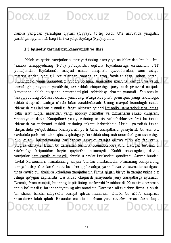 hamda   yangidan   yaratilgan   qiymat   (Qyya)ni   to‘liq   oladi.   O‘z   navbatida   yangidan
yaratilgan qiymat ish haqi (IH) va yalpi foydaga (Pya) ajraladi.
1.3 Iqtisodiy xarajatlarni kamaytirish yo`llari
Ishlab   chiqarish   xarajatlarini   pasaytirishning   asosiy   yo`nalishlaridan   biri   bu   fan-
texnika   taraqqiyotining   (FTT)   yutuqlaridan   oqilona   foydalanishga   erishishdir.   FTT
yutuqlaridan   foydalanish   mavjud   ishlab   chiqarish   quvvatlaridan,   xom   ashyo
materiallaridan   yoqilg`i   resurslaridan   yanada   to`laroq   foydalanishga   imkon   beradi.
Shuningdek,   yangi   unumdorligi   yuqori   bo`lgan,   samarador   mashina,   dastgoh   va   yangi
texnologik   jarayonlar   yaratilishi,   uni   ishlab   chiqarishga   joriy   etish   pirovard   natijada
korxonada   ishlab   chiqarish   samaradorligini   oshirishga   sharoit   yaratadi.   Fan-texnika
taraqqiyotining XX asr  ikkinchi  yarmidagi  o`ziga xos  jihati  prensipial  yangi  texnologik
ishlab   chiqarish   usuliga   o`tishi   bilan   xarakterlanadi.   Uning   mavjud   texnologik   ishlab
chiqarish   usullaridan   ustunligi   faqat   nisbatan   yuqori   iqtisodiy   samaradorligida   emas ,
balki   sifat   nuqtai   nazaridan   yangi   moddiy   nematlar   va   xizmatlarni   ishlab   chiqarish
imkoniyatlaridadir.   Xarajatlarni   pasaytirishning   asosiy   yo`nalishlaridan   biri   bu   ishlab
chiqarish   va   mehnatni   tashkil   etishning   takomillashtirishdir.   Ushbu   yo`nalish   ishlab
chiqarishda   yo`qotishlarni   kamaytirish   yo`li   bilan   xarajatlarni   pasaytirish   bu   esa   o`z
navbatida jonli mehnatni iqtisod qilishga ya’ni ishlab chiqarish unumdorligini oshirishga
olib   keladi.   Iqtisodiyotning   har   qanday   subyekti   xarajat   qilmay   turib   o’z   faoliyatini
yurgiza   olmaydi.   Lekin   bu   xarajatlar   turlicha.   Xonadon   xarajatini   oladigan   bo’lsak,   u
iste’molga   ketganidan   keyin   qaytarilib   olinmaydi.   Xuddi   shuningdek,   davlat
xarajatlari   ham   qaytib   kelmaydi ,   chunki   u   davlat   iste’molini   qondiradi.   Ammo   bundan
davlat   korxonalari,   firmalarning   xarjati   bundan   mustasnodir.   Firmaning   xarajatining
o’ziga hosligi shundan iboratki bu o’rni qoplanadiga, ya’ni Tovar va xizmatlar sotilgach
unga qaytib pul shaklida keladigan xarajatlardir. Firma qilgan bir yo’la xarajat uning o’z
ishiga   qo’ygan   kapitalidir.   Bu   ishlab   chiqarish   jarayonida   joriy   xarajatlarga   aylanadi.
Demak, firma xarajati, bu uning kapitalining sarflanishi hisoblanadi. Xarajatsiz daromad
topib   bo’lmasligi   bu   iqtisodiyotning   aksiomasidir.   Daromad   olish   uchun   firma,   alohida
bir   shaxs,   barcha   subyektlar   xarajat   qilishi   muharrar.,   chunki   bu   ishlab   chiqarish
resurslarini   talab   qiladi.   Resurslar   esa   albatta   ehson   yoki   suvtekin   emas,   ularni   faqat
14 