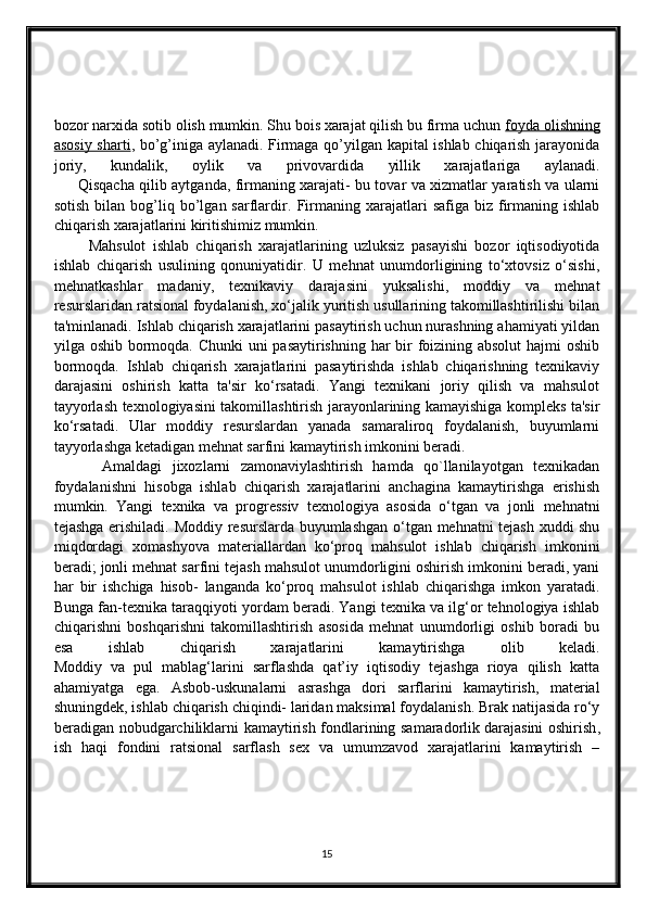 bozor narxida sotib olish mumkin. Shu bois xarajat qilish bu firma uchun   foyda olishning
asosiy sharti , bo’g’iniga aylanadi. Firmaga qo’yilgan kapital ishlab chiqarish jarayonida
joriy,   kundalik,   oylik   va   privovardida   yillik   xarajatlariga   aylanadi.
         Qisqacha qilib aytganda, firmaning xarajati- bu tovar va xizmatlar yaratish va ularni
sotish   bilan   bog’liq  bo’lgan  sarflardir.   Firmaning  xarajatlari   safiga  biz  firmaning  ishlab
chiqarish xarajatlarini kiritishimiz mumkin. 
          Mahsulot   ishlab   chiqarish   xarajatlarining   uzluksiz   pasayishi   bozor   iqtisodiyotida
ishlab   chiqarish   usulining   qonuniyatidir.   U   mehnat   unumdorligining   to‘xtovsiz   o‘sishi,
mehnatkashlar   madaniy,   texnikaviy   darajasini   yuksalishi,   moddiy   va   mehnat
resurslaridan ratsional foydalanish, xo‘jalik yuritish usullarining takomillashtirilishi bilan
ta'minlanadi. Ishlab chiqarish xarajatlarini pasaytirish uchun nurashning ahamiyati yildan
yilga oshib bormoqda. Chunki  uni  pasaytirishning har  bir foizining absolut  hajmi oshib
bormoqda.   Ishlab   chiqarish   xarajatlarini   pasaytirishda   ishlab   chiqarishning   texnikaviy
darajasini   oshirish   katta   ta'sir   ko‘rsatadi.   Yangi   texnikani   joriy   qilish   va   mahsulot
tayyorlash texnologiyasini takomillashtirish jarayonlarining kamayishiga kompleks ta'sir
ko‘rsatadi.   Ular   moddiy   resurslardan   yanada   samaraliroq   foydalanish,   buyumlarni
tayyorlashga ketadigan mehnat sarfini kamaytirish imkonini beradi.
          Amaldagi   jixozlarni   zamonaviylashtirish   hamda   qo`llanilayotgan   texnikadan
foydalanishni   hisobga   ishlab   chiqarish   xarajatlarini   anchagina   kamaytirishga   erishish
mumkin.   Yangi   texnika   va   progressiv   texnologiya   asosida   o‘tgan   va   jonli   mehnatni
tejashga erishiladi.   Moddiy resurslarda buyumlashgan o‘tgan mehnatni tejash xuddi shu
miqdordagi   xomashyova   materiallardan   ko‘proq   mahsulot   ishlab   chiqarish   imkonini
beradi; jonli mehnat sarfini tejash mahsulot unumdorligini oshirish imkonini beradi, yani
har   bir   ishchiga   hisob-   langanda   ko‘proq   mahsulot   ishlab   chiqarishga   imkon   yaratadi.
Bunga fan-texnika taraqqiyoti yordam beradi. Yangi texnika va ilg‘or tehnologiya ishlab
chiqarishni   boshqarishni   takomillashtirish   asosida   mehnat   unumdorligi   oshib   boradi   bu
esa   ishlab   chiqarish   xarajatlarini   kamaytirishga   olib   keladi.
Moddiy   va   pul   mablag‘larini   sarflashda   qat’iy   iqtisodiy   tejashga   rioya   qilish   katta
ahamiyatga   ega.   Asbob-uskunalarni   asrashga   dori   sarflarini   kamaytirish,   material
shuningdek, ishlab chiqarish chiqindi- laridan maksimal foydalanish. Brak natijasida ro‘y
beradigan nobudgarchiliklarni kamaytirish fondlarining samaradorlik   darajasini oshirish ,
ish   haqi   fondini   ratsional   sarflash   sex   va   umumzavod   xarajatlarini   kamaytirish   –
15 