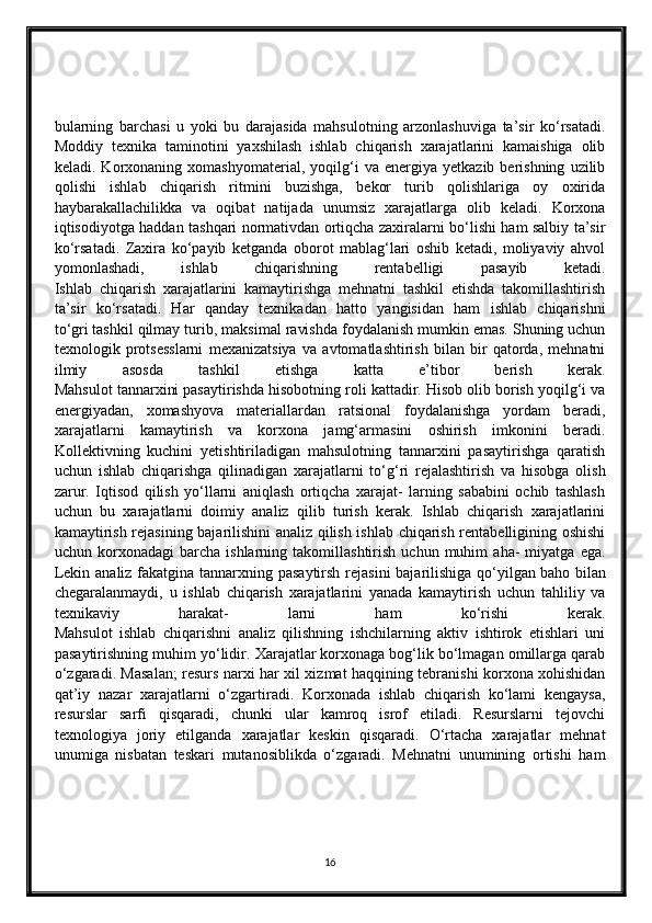 bularning   barchasi   u   yoki   bu   darajasida   mahsulotning   arzonlashuviga   ta’sir   ko‘rsatadi.
Moddiy   texnika   taminotini   yaxshilash   ishlab   chiqarish   xarajatlarini   kamaishiga   olib
keladi.  Korxonaning   xomashyomaterial,   yoqilg‘i   va   energiya   yetkazib  berishning   uzilib
qolishi   ishlab   chiqarish   ritmini   buzishga,   bekor   turib   qolishlariga   oy   oxirida
haybarakallachilikka   va   oqibat   natijada   unumsiz   xarajatlarga   olib   keladi.   Korxona
iqtisodiyotga haddan tashqari normativdan ortiqcha zaxiralarni bo‘lishi ham salbiy ta’sir
ko‘rsatadi.   Zaxira   ko‘payib   ketganda   oborot   mablag‘lari   oshib   ketadi,   moliyaviy   ahvol
yomonlashadi,   ishlab   chiqarishning   rentabelligi   pasayib   ketadi.
Ishlab   chiqarish   xarajatlarini   kamaytirishga   mehnatni   tashkil   etishda   takomillashtirish
ta’sir   ko‘rsatadi.   Har   qanday   texnikadan   hatto   yangisidan   ham   ishlab   chiqarishni
to‘gri   tashkil qilmay turib , maksimal   ravishda foydalanish mumkin emas. Shuning uchun
texnologik   protsesslarni   mexanizatsiya   va   avtomatlashtirish   bilan   bir   qatorda,   mehnatni
ilmiy   asosda   tashkil   etishga   katta   e’tibor   berish   kerak.
Mahsulot tannarxini pasaytirishda hisobotning roli kattadir. Hisob olib borish yoqilg‘i va
energiyadan,   xomashyova   materiallardan   ratsional   foydalanishga   yordam   beradi,
xarajatlarni   kamaytirish   va   korxona   jamg‘armasini   oshirish   imkonini   beradi.
Kollektivning   kuchini   yetishtiriladigan   mahsulotning   tannarxini   pasaytirishga   qaratish
uchun   ishlab   chiqarishga   qilinadigan   xarajatlarni   to‘g‘ri   rejalashtirish   va   hisobga   olish
zarur.   Iqtisod   qilish   yo‘llarni   aniqlash   ortiqcha   xarajat-   larning   sababini   ochib   tashlash
uchun   bu   xarajatlarni   doimiy   analiz   qilib   turish   kerak.   Ishlab   chiqarish   xarajatlarini
kamaytirish rejasining bajarilishini analiz qilish ishlab chiqarish rentabelligining oshishi
uchun  korxonadagi   barcha  ishlarning   takomillashtirish   uchun  muhim   aha-   miyatga   ega.
Lekin analiz fakatgina tannarxning pasaytirsh  rejasini  bajarilishiga qo‘yilgan   baho bilan
chegaralanmaydi ,   u   ishlab   chiqarish   xarajatlarini   yanada   kamaytirish   uchun   tahliliy   va
texnikaviy   harakat-   larni   ham   ko‘rishi   kerak.
Mahsulot   ishlab   chiqarishni   analiz   qilishning   ishchilarning   aktiv   ishtirok   etishlari   uni
pasaytirishning muhim yo‘lidir.   Xarajatlar korxonaga bog‘lik bo‘lmagan omillarga qarab
o‘zgaradi. Masalan; resurs narxi har xil xizmat haqqining tebranishi korxona xohishidan
qat’iy   nazar   xarajatlarni   o‘zgartiradi.   Korxonada   ishlab   chiqarish   ko‘lami   kengaysa,
resurslar   sarfi   qisqaradi,   chunki   ular   kamroq   isrof   etiladi.   Resurslarni   tejovchi
texnologiya   joriy   etilganda   xarajatlar   keskin   qisqaradi.   O‘rtacha   xarajatlar   mehnat
unumiga   nisbatan   teskari   mutanosiblikda   o‘zgaradi.   Mehnatni   unumining   ortishi   ham
16 