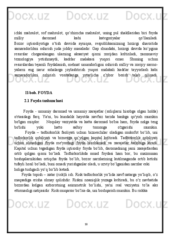 ichki   mahsulot,   sof   mahsulot,   qo‘shimcha   mahsulot,   uning   pul   shakllaridan   biri   foyda
milliy   daromad   kabi   kategoriyalar   qo‘llaniladi.
Bozor   iqtisodiyotiga   o‘tish   davrida   ayniqsa,   respublikamizning   hozirgi   sharoitida
samaradorlikni   oshirish   juda   jiddiy   masaladir.   Gap   shundaki,   hozirgi   davrda   ko‘pgina
resurslar   chegaralangan   ularning   aksariyat   qismi   xorijdan   keltiriladi,   zamonaviy
texnologiya   yetishmaydi,   kadrlar   malakasi   yuqori   emas.   Shuning   uchun
resurslardan   tejamli foydalanish , mehnat unumdorligini oshirish milliy va xorijiy sarmo-
yalarni   eng   zarur   sohalarga   joylashtirish   yuqori   malakali   kadrlar   tayyorlash   kabi
samaradorlikni   oshirish   vositalariga   yetarlicha   e’tibor   berish   talab   qilinadi.
            II-bob. FOYDA
2.1  Foyda tushunchasi
            Foyda   -   umumiy   daromad   va   umumiy   xarajatlar   (soliqlarni   hisobga   olgan   holda)
o'rtasidagi   farq.   Ya'ni,   bu   kundalik   hayotda   xavfsiz   tarzda   bankga   qo'yish   mumkin
bo'lgan   miqdor.         Noqulay   vaziyatda   va   katta   daromad   bo'lsa   ham,   foyda   nolga   teng
bo'lishi   yoki   hatto   salbiy   tomonga   o'zgarishi   mumkin.
            Foyda   –   tadbirkorlik   faoliyati   uchun   bizneschilar   oladigan   mukofot   bo‘lib,   uni
tadbirkorlik   qobiliyati   va   biznesga   qo‘yilgan   kapital   keltiradi.   Tadbirkorlik   qobiliyati
uchun   olinadigan   foyda   me'yordagi   foyda   hisoblanadi   va   xarajatlar   tarkibiga   kiradi.
Kapital   uchun   tegadigan   foyda   iqtisodiy   foyda   bo‘lib,   daromadning   jami   xarajatlardan
ortib   qolgan   qismi   bo‘ladi.   Tadbirkorlikda   omad   foydasi   ham   bor,   bu   mazmunan
boshqalarnikidan   ortiqcha   foyda   bo‘lib,   bozor   narxlarining   kutilmaganda   ortib   ketishi
tufayli hosil bo‘ladi, buni omadi yurishganlar oladi, u uzviy bo‘lganidan narxlar eski
holiga tushgach yo‘q bo‘lib ketadi.
            Foyda topish – xatar (ris k )li ish. Risk tadbirkorlik yo‘lida xavf-xatarga yo‘liqib, o‘z
maqsadiga   erisha   olmay   qolishdir.   Riskni   noaniqlik   yuzaga   keltiradi,   bu   o‘z   navbatida
bozordan   kelgan   axborotning   asimmetrik   bo‘lishi,   ya'ni   real   vaziyatni   to‘la   aks
ettirmasligi natijasidir. Risk muqarrar bo‘lsa-da, uni boshqarish mumkin. Bu riskka
18 