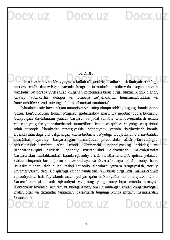 KIRISH
Prezidentimiz Sh.Mirziyoyev ta'kidlab o‘tganidek, "Tadbirkorlik faoliyati erkinligi,
xususiy   mulk   daxlsizligini   yanada   kengroq   ta'minlash   -   oldimizda   turgan   muhim
vazifadir. Bu borada yirik ishlab chiqarish korxonalari bilan birga, turizm, kichik biznes,
oilaviy   tadbirkorlik,   dehqon   va   tomorqa   xo‘jaliklarini,   hunarmandchilikni   va
kasanachilikni rivojlantirishga alohida ahamiyat qaratamiz".
     “Mamlakatimiz bosib o‘tgan taraqqiyot yo‘lining chuqur tahlili, bugungi kunda jahon
bozori   kon'yunkturasi   keskin   o‘zgarib,   globallashuv   sharoitida   raqobat   tobora   kuchayib
borayotgani   davlatimizni   yanada   barqaror   va   jadal   sur'atlar   bilan   rivojlantirish   uchun
mutlaqo  yangicha   yondashuvhamda   tamoyillarni   ishlab   chiqish   va   ro‘yobga   chiqarishni
talab   etmoqda.   Harakatlar   strategiyasida   iqtisodiyotni   yanada   rivojlantirish   hamda
liberallashtirishga   oid   belgilangan   chora-tadbirlar   ro‘yobga   chiqarilishi,   o‘z   navbatida,
mamlakat   iqtisodiy   barqarorligini   ta'minlash,   pirovardida   aholi   farovonligini
yuksaltirishda   muhim   o‘rin   tutadi.   Chunonchi,   iqtisodiyotning   ochiqligi   va
raqobatdoshligini   oshirish,   iqtisodiy   mustaqillikni   kuchaytirish,   makroiqtisodiy
barqarorlikni   mustahkamlash   hamda   iqtisodiy   o‘sish   sur'atlarini   saqlab   qolish,   yetakchi
ishlab   chiqarish   tarmoqlarini   modernizatsiya   va   diversifikatsiya   qilish,   moliya-bank
sohasini   tubdan   isloh   qilish,   tashqi   iqtisodiy   aloqalarni   yanada   kengaytirish,   xorijiy
investitsiyalarni faol jalb qilishga e'tibor qaratilgan. Shu bilan birgalikda, mamlakatimiz
iqtisodiyotida   hali   foydalanilmasdan   yotgan   qator   imkoniyatlar   ham   mavjudki,   ularni
bartaraf   etmasdan   turib   iqtisodiyot   rivojining   yangi   bosqichiga   erishila   olmaydi.
Korxonalar foydasini  oshirish va undagi asosiy omil hisoblangan ishlab chiqarilayotgan
mahsulotlar   va   xizmatlar   tannarxini   pasaytirish   bugungi   kunda   muxim   masalalardan
hisoblanadi. 
2 