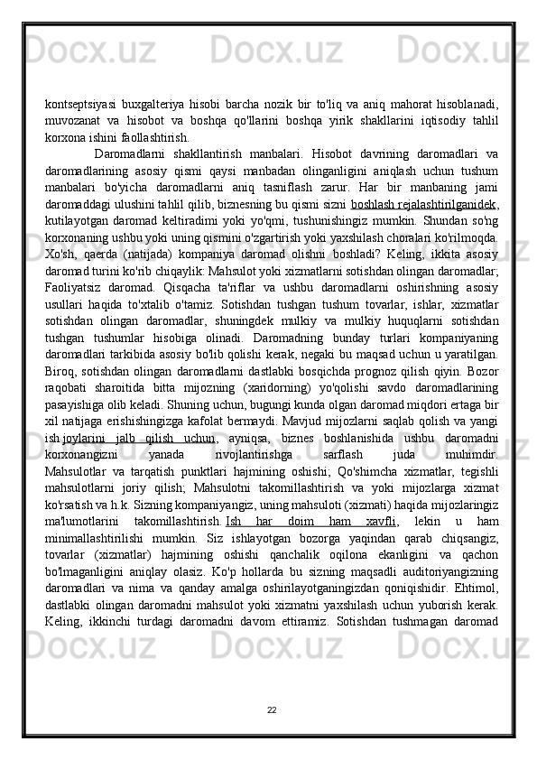 kontseptsiyasi   buxgalteriya   hisobi   barcha   nozik   bir   to'liq   va   aniq   mahorat   hisoblanadi,
muvozanat   va   hisobot   va   boshqa   qo'llarini   boshqa   yirik   shakllarini   iqtisodiy   tahlil
korxona ishini faollashtirish. 
            Daromadlarni   shakllantirish   manbalari.   Hisobot   davrining   daromadlari   va
daromadlarining   asosiy   qismi   qaysi   manbadan   olinganligini   aniqlash   uchun   tushum
manbalari   bo'yicha   daromadlarni   aniq   tasniflash   zarur.   Har   bir   manbaning   jami
daromaddagi ulushini tahlil qilib, biznesning bu qismi sizni   boshlash rejalashtirilganidek ,
kutilayotgan   daromad   keltiradimi   yoki   yo'qmi,   tushunishingiz   mumkin.   Shundan   so'ng
korxonaning ushbu yoki uning qismini o'zgartirish yoki yaxshilash choralari ko'rilmoqda.
Xo'sh,   qaerda   (natijada)   kompaniya   daromad   olishni   boshladi?   Keling,   ikkita   asosiy
daromad turini ko'rib chiqaylik: Mahsulot yoki xizmatlarni sotishdan olingan daromadlar;
Faoliyatsiz   daromad.   Qisqacha   ta'riflar   va   ushbu   daromadlarni   oshirishning   asosiy
usullari   haqida   to'xtalib   o'tamiz.   Sotishdan   tushgan   tushum   tovarlar,   ishlar,   xizmatlar
sotishdan   olingan   daromadlar,   shuningdek   mulkiy   va   mulkiy   huquqlarni   sotishdan
tushgan   tushumlar   hisobiga   olinadi.   Daromadning   bunday   turlari   kompaniyaning
daromadlari  tarkibida asosiy bo'lib   qolishi  kerak, negaki  bu maqsad uchun u yaratilgan.
Biroq,   sotishdan   olingan   daromadlarni   dastlabki   bosqichda   prognoz   qilish   qiyin.   Bozor
raqobati   sharoitida   bitta   mijozning   (xaridorning)   yo'qolishi   savdo   daromadlarining
pasayishiga olib keladi. Shuning uchun, bugungi kunda olgan daromad miqdori ertaga bir
xil natijaga erishishingizga kafolat bermaydi. Mavjud mijozlarni  saqlab qolish va yangi
ish   joylarini   jalb   qilish   uchun ,   ayniqsa,   biznes   boshlanishida   ushbu   daromadni
korxonangizni   yanada   rivojlantirishga   sarflash   juda   muhimdir.
Mahsulotlar   va   tarqatish   punktlari   hajmining   oshishi;   Qo'shimcha   xizmatlar,   tegishli
mahsulotlarni   joriy   qilish;   Mahsulotni   takomillashtirish   va   yoki   mijozlarga   xizmat
ko'rsatish va h.k. Sizning kompaniyangiz, uning mahsuloti (xizmati) haqida mijozlaringiz
ma'lumotlarini   takomillashtirish.   Ish   har   doim   ham   xavfli ,   lekin   u   ham
minimallashtirilishi   mumkin.   Siz   ishlayotgan   bozorga   yaqindan   qarab   chiqsangiz,
tovarlar   (xizmatlar)   hajmining   oshishi   qanchalik   oqilona   ekanligini   va   qachon
bo'lmaganligini   aniqlay   olasiz.   Ko'p   hollarda   bu   sizning   maqsadli   auditoriyangizning
daromadlari   va   nima   va   qanday   amalga   oshirilayotganingizdan   qoniqishidir.   Ehtimol,
dastlabki   olingan   daromadni   mahsulot   yoki   xizmatni   yaxshilash   uchun   yuborish   kerak.
Keling,   ikkinchi   turdagi   daromadni   davom   ettiramiz.   Sotishdan   tushmagan   daromad
22 