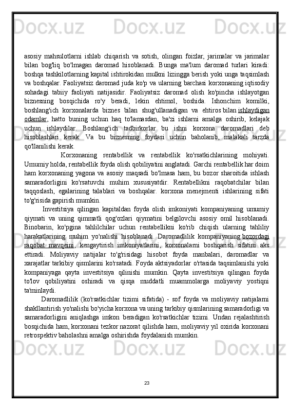 asosiy   mahsulotlarni   ishlab   chiqarish   va   sotish,   olingan   foizlar,   jarimalar   va   jarimalar
bilan   bog'liq   bo'lmagan   daromad   hisoblanadi.   Bunga   ma'lum   daromad   turlari   kiradi:
boshqa tashkilotlarning kapital ishtirokidan mulkni lizingga berish yoki unga taqsimlash
va boshqalar. Faoliyatsiz daromad juda ko'p va ularning barchasi  korxonaning iqtisodiy
sohadagi   tabiiy   faoliyati   natijasidir.   Faoliyatsiz   daromad   olish   ko'pincha   ishlayotgan
biznesning   bosqichida   ro'y   beradi,   lekin   ehtimol,   boshida.   Ishonchim   komilki,
boshlang'ich   korxonalarda   biznes   bilan   shug'ullanadigan   va   ehtiros   bilan   ishlaydigan
odamlar ,   hatto   buning   uchun   haq   to'lamasdan,   ba'zi   ishlarni   amalga   oshirib,   kelajak
uchun   ishlaydilar.   Boshlang'ich   tadbirkorlar   bu   ishni   korxona   daromadlari   deb
hisoblashlari   kerak.   Va   bu   biznesning   foydasi   uchun   baholanib,   malakali   tarzda
qo'llanilishi kerak. 
            Korxonaning   rentabellik   va   rentabellik   ko'rsatkichlarining   mohiyati.
Umumiy holda, rentabellik foyda olish qobiliyatini anglatadi. Garchi rentabellik har doim
ham   korxonaning   yagona   va   asosiy   maqsadi   bo'lmasa   ham,   bu   bozor   sharoitida   ishlash
samaradorligini   ko'rsatuvchi   muhim   xususiyatdir.   Rentabellikni   raqobatchilar   bilan
taqqoslash,   egalarining   talablari   va   boshqalar.   korxona   menejmenti   ishlarining   sifati
to'g'risida gapirish mumkin. 
            Investitsiya   qilingan   kapitaldan   foyda   olish   imkoniyati   kompaniyaning   umumiy
qiymati   va   uning   qimmatli   qog'ozlari   qiymatini   belgilovchi   asosiy   omil   hisoblanadi.
Binobarin,   ko'pgina   tahlilchilar   uchun   rentabellikni   ko'rib   chiqish   ularning   tahliliy
harakatlarining   muhim   yo'nalishi   hisoblanadi.   Daromadlilik   kompaniyaning   bozordagi
raqobat   mavqeini ,   kengaytirish   imkoniyatlarini,   korxonalarni   boshqarish   sifatini   aks
ettiradi.   Moliyaviy   natijalar   to'g'risidagi   hisobot   foyda   manbalari,   daromadlar   va
xarajatlar tarkibiy qismlarini ko'rsatadi. Foyda aktsiyadorlar o'rtasida taqsimlanishi  yoki
kompaniyaga   qayta   investitsiya   qilinishi   mumkin.   Qayta   investitsiya   qilingan   foyda
to'lov   qobiliyatini   oshiradi   va   qisqa   muddatli   muammolarga   moliyaviy   yostiqni
ta'minlaydi.
            Daromadlilik   (ko'rsatkichlar   tizimi   sifatida)   -   sof   foyda   va   moliyaviy   natijalarni
shakllantirish yo'nalishi bo'yicha korxona va uning tarkibiy qismlarining samaradorligi va
samaradorligini   aniqlashga   imkon   beradigan   ko'rsatkichlar   tizimi.   Undan   rejalashtirish
bosqichida ham, korxonani tezkor nazorat qilishda ham, moliyaviy yil oxirida korxonani
retrospektiv baholashni amalga oshirishda foydalanish mumkin.
23 