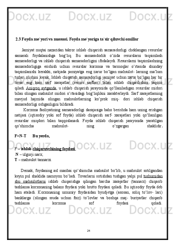  2.3 Foyda me`yori va massasi. Foyda me`yoriga ta`sir qiluvchi omillar
          Jamiyat  nuqtai  nazaridan  takror  ishlab chiqarish  samaradorligi  cheklangan  resurslar
samarali   foydalanishga   bog‘liq.   Bu   samaradorlik   o‘zida   resurslarni   taqsimlash
samaradorligi va ishlab chiqarish samaradorligini ifodalaydi. Resurslarni taqsimlashning
samaradorligiga   erishish   uchun   resurslar   korxona   va   tarmoqlar   o‘rtasida   shunday
taqsimlanishi   kerakki,   natijada   jamiyatga   eng   zarur   bo‘lgan   mahsulot-   larning   ma’lum
turlari olishini kerak. Ishlab chiqarish samaradorligi jamiyat uchun zarur bo‘lgan har bir
tovar   eng   kam   sarf   xarajatlar   (resurs   sarflari)   bilan   ishlab   chiqarilishini   taqozo
qiladi.   Aniqroq   aytganda ,   u   ishlab   chiqarish   jarayonida   qo‘llaniladigan   resurslar   midori
bilan  olingan  mahsulot  midori   o‘rtasidagi  bog‘liqlikni  xarakterlaydi.  Sarf  xarajatlarning
mavjud   hajmida   olingan   mahsulotlarning   ko‘prok   miq-   dori   ishlab   chiqarish
samaradorligi oshganligini bildiradi. 
            Korxona   faoliyatining  samaradorligi   darajasiga   baho  berishda   ham   uning  erishgan
natijasi   (iqtisodiy   yoki   sof   foyda)   ishlab   chiqarish   sarf-   xarajatlari   yoki   qo‘llanilgan
resurslar   miqdori   bilan   taqqoslanadi.   Foyda   ishlab   chiqarish   jarayonida   yaratilgan
qo‘shimcha   mahsulot-   ning   o‘zgargan   shaklidir .
F=N-T      Bu yerda,  
F –   ishlab   chiqaruvchining foydasi ;
  N –   ulgurji narx; 
T   –   mahsulot tannarxi.
        Demak,   foydaning   asl   manbai   qo‘shimcha   mahsulot   bo‘lib,   u   mahsulot   sotilgandan
keyin pul shaklida namoyon bo‘ladi. Tovarlarni sotishdan tushgan yalpi pul   tushumidan
shu   mahsulotlarni   ishlab   chiqarishga   qilingan   barcha   xarajatlar   (tannarx)   chiqarib
tashlansa korxonaning balans foydasi yoki brutto foydasi qoladi. Bu iqtisodiy foyda deb
ham   ataladi.   Korxonaning   umumiy   foydasidan   byudjetga   (asosan,   soliq   to‘lov-   lari)
banklarga   (olingan   ssuda   uchun   foiz)   to‘lovlar   va   boshqa   maj-   buriyatlar   chiqarib
tashlansa   korxona   sof   foydasi   qoladi.
24 