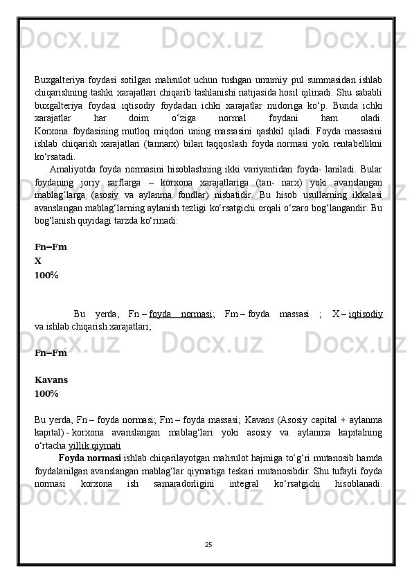 Buxgalteriya   foydasi   sotilgan   mahsulot   uchun   tushgan   umumiy   pul   summasidan   ishlab
chiqarishning tashki xarajatlari chiqarib tashlanishi  natijasida hosil  qilinadi. Shu sababli
buxgalteriya   foydasi   iqtisodiy   foydadan   ichki   xarajatlar   midoriga   ko‘p.   Bunda   ichki
xarajatlar   har   doim   o‘ziga   normal   foydani   ham   oladi.
Korxona   foydasining   mutloq   miqdori   uning   massasini   qashkil   qiladi.   Foyda   massasini
ishlab   chiqarish   xarajatlari   (tannarx)   bilan   taqqoslash   foyda   normasi   yoki   rentabellikni
ko‘rsatadi.
        Amaliyotda   foyda   normasini   hisoblashning   ikki   variyantidan   foyda-   laniladi.   Bular
foydaning   joriy   sarflarga   –   korxona   xarajatlariga   (tan-   narx)   yoki   avanslangan
mablag‘larga   (asosiy   va   aylanma   fondlar)   nisbatidir.   Bu   hisob   usullarning   ikkalasi
avanslangan mablag‘larning aylanish tezligi ko‘rsatgichi orqali o‘zaro bog‘langandir. Bu
bog‘lanish quyidagi tarzda ko‘rinadi:
???????????? = ????????????
??????
?????????????????? %
        Bu   yerda,   Fn   –   foyda   normasi ;   Fm   –   foyda   massasi   ;   X   –   iqtisodiy
va ishlab chiqarish xarajatlari;
???????????? = ????????????
????????????????????????????????????
?????????????????? %
Bu   yerda,   Fn   –   foyda   normasi;   Fm   –   foyda   massasi;   Kavans   (Asosiy   capital   +   aylanma
kapital)   -   korxona   avanslangan   mablag‘lari   yoki   asosiy   va   aylanma   kapitalning
o‘rtacha   yillik qiymati
Foyda   normasi   ishlab chiqarilayotgan mahsulot hajmiga to‘g‘ri mutanosib hamda
foydalanilgan avanslangan mablag‘lar qiymatiga teskari mutanosibdir. Shu tufayli foyda
normasi   korxona   ish   samaradorligini   integral   ko‘rsatgichi   hisoblanadi.
25 