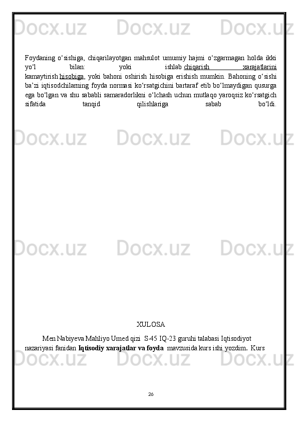 Foydaning   o‘sishiga,   chiqarilayotgan   mahsulot   umumiy   hajmi   o‘zgarmagan   holda   ikki
yo‘l   bilan:   yoki   ishlab   chiqarish   xarajatlarini
kamaytirish   hisobiga ,   yoki   bahoni   oshirish   hisobiga   erishish   mumkin.   Bahoning   o‘sishi
ba’zi iqtisodchilarning foyda normasi  ko‘rsatgichini  bartaraf etib bo‘lmaydigan qusurga
ega bo‘lgan va shu sababli  samaradorlikni o‘lchash uchun mutlaqo yaroqsiz ko‘rsatgich
sifatida   tanqid   qilishlariga   sabab   bo‘ldi.
XULOSA
Men Nabiyeva Mahliyo Umed qizi  S-45 IQ-23 guruhi talabasi Iqtisodiyot 
nazariyasi fanidan  Iqtisodiy xarajatlar va foyda   mavzusida kurs ishi yozdim .   Kurs 
26 