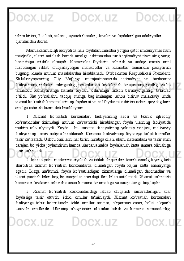 ishim kirish, 2 ta bob, xulosa, tayanch iboralar, ilovalar va foydalanilgan adabiyotlar 
qismlaridan iborat. 
Mamlakatimiz iqtisodiyotida hali foydalanilmasdan yotgan qator imkoniyatlar ham
mavjudki,   ularni   aniqlash   hamda   amalga   oshirmasdan   turib   iqtisodiyot   rivojining   yangi
bosqichiga   erishila   olmaydi.   Korxonalar   foydasini   oshirish   va   undagi   asosiy   omil
hisoblangan   ishlab   chiqarilayotgan   mahsulotlar   va   xizmatlar   tannarxini   pasaytirish
bugungi   kunda   muhim   masalalardan   hisoblanadi.   O‘zbekiston   Respublikasi   Prezidenti
Sh.Mirziyoyevning   Oliy   Majlisga   murojaatnomasida   iqtisodiyot   va   boshqaruv
faoliyatining   nisbatan   eskirganligi,   resurslardan   foydalanish   darajasining   pastligi   va   bu
tannarxni   kamaytirishga   hamda   foydani   oshirishga   imkon   bermayotganligi   ta'kidlab
o‘tildi.   Shu   yo‘nalishni   tadqiq   etishga   bag‘ishlangan   ushbu   bitiruv   malakaviy   ishda
xizmat ko‘rsatish korxonalarining foydasini va sof foydasini oshirish uchun quyidagilarni
amalga oshirish lozim deb hisoblaymiz:
1.   Xizmat   ko‘rsatish   korxonalari   faoliyatining   asosi   va   texnik   iqtisodiy
ko‘rsatkichlar   tizimidagi   muhim   ko‘rsatkichi   hisoblangan   foyda   ularning   faoliyatida
muhim   rol ь   o‘ynaydi.   Foyda   -   bu   korxona   faoliyatining   yakuniy   natijasi,   moliyaviy
faoliyatning asosiy natijasi hisoblanadi. Korxona faoliyatining foydasiga ko‘plab omillar
ta'sir ko‘rsatadi. Ushbu omillarni har birini hisobga olish, ularni sistemalash va ta'sir etish
darajasi bo‘yicha joylashtirish hamda ulardan amalda foydalanish katta samara olinishiga
ta'sir ko‘rsatadi.
2. Iqtisodiyotni modernizatsiyalash va ishlab chiqarishni texniktexnolgik yangilash
sharoitida   xizmat   ko‘rsatish   korxonalarda   olinadigan   foyda   xajmi   katta   ahamiyatga
egadir.   Bizga   ma'lumki,   foyda   ko‘rsatiladigan   xizmatlarga   olinadigan   daromadlar   va
ularni yaratish bilan bog‘liq xarajatlar orasidagi farq bilan aniqlanadi. Xizmat ko‘rsatish
korxonasi foydasini oshirish asosan korxona daromadiga va xarajatlariga bog‘liqdir.
3.   Xizmat   ko‘rsatish   korxonalaridagi   ishlab   chiqarish   samaradorligini   ular
foydasiga   ta'sir   etuvchi   ichki   omillar   ta'minlaydi.   Xizmat   ko‘rsatish   korxonalari
faoliyatiga   ta'sir   ko‘rsatuvchi   ichki   omillar   muqim,   o‘zgarmas   emas,   balki   o‘zgarib
turuvchi   omillardir.   Ularning   o‘zgarishini   oldindan   bilish   va   korxona   samaradorligi
27 