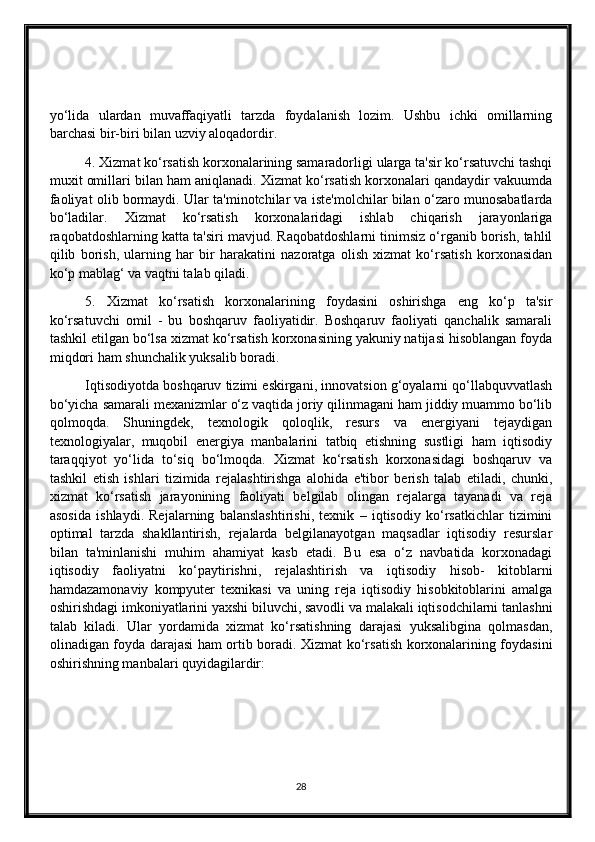 yo‘lida   ulardan   muvaffaqiyatli   tarzda   foydalanish   lozim.   Ushbu   ichki   omillarning
barchasi bir-biri bilan uzviy aloqadordir.
4. Xizmat ko‘rsatish korxonalarining samaradorligi ularga ta'sir ko‘rsatuvchi tashqi
muxit omillari bilan ham aniqlanadi. Xizmat ko‘rsatish korxonalari qandaydir vakuumda
faoliyat olib bormaydi. Ular ta'minotchilar va iste'molchilar bilan o‘zaro munosabatlarda
bo‘ladilar.   Xizmat   ko‘rsatish   korxonalaridagi   ishlab   chiqarish   jarayonlariga
raqobatdoshlarning katta ta'siri mavjud. Raqobatdoshlarni tinimsiz o‘rganib borish, tahlil
qilib   borish,   ularning   har   bir   harakatini   nazoratga   olish   xizmat   ko‘rsatish   korxonasidan
ko‘p mablag‘ va vaqtni talab qiladi.
5.   Xizmat   ko‘rsatish   korxonalarining   foydasini   oshirishga   eng   ko‘p   ta'sir
ko‘rsatuvchi   omil   -   bu   boshqaruv   faoliyatidir.   Boshqaruv   faoliyati   qanchalik   samarali
tashkil etilgan bo‘lsa xizmat ko‘rsatish korxonasining yakuniy natijasi hisoblangan foyda
miqdori ham shunchalik yuksalib boradi.
Iqtisodiyotda boshqaruv tizimi eskirgani, innovatsion g‘oyalarni qo‘llabquvvatlash
bo‘yicha samarali mexanizmlar o‘z vaqtida joriy qilinmagani ham jiddiy muammo bo‘lib
qolmoqda.   Shuningdek,   texnologik   qoloqlik,   resurs   va   energiyani   tejaydigan
texnologiyalar,   muqobil   energiya   manbalarini   tatbiq   etishning   sustligi   ham   iqtisodiy
taraqqiyot   yo‘lida   to‘siq   bo‘lmoqda.   Xizmat   ko‘rsatish   korxonasidagi   boshqaruv   va
tashkil   etish   ishlari   tizimida   rejalashtirishga   alohida   e'tibor   berish   talab   etiladi,   chunki,
xizmat   ko‘rsatish   jarayonining   faoliyati   belgilab   olingan   rejalarga   tayanadi   va   reja
asosida   ishlaydi.   Rejalarning   balanslashtirishi,   texnik   –   iqtisodiy   ko‘rsatkichlar   tizimini
optimal   tarzda   shakllantirish,   rejalarda   belgilanayotgan   maqsadlar   iqtisodiy   resurslar
bilan   ta'minlanishi   muhim   ahamiyat   kasb   etadi.   Bu   esa   o‘z   navbatida   korxonadagi
iqtisodiy   faoliyatni   ko‘paytirishni,   rejalashtirish   va   iqtisodiy   hisob-   kitoblarni
hamdazamon а viy   kompyuter   texnikasi   va   uning   reja   iqtisodiy   hisobkitoblarini   amalga
oshirishdagi imkoniyatlarini yaxshi biluvchi, savodli va malakali iqtisodchilarni tanlashni
talab   kiladi.   Ular   yordamida   xizmat   ko‘rsatishning   darajasi   yuksalibgina   qolmasdan,
olinadigan foyda darajasi ham ortib boradi. Xizmat ko‘rsatish korxonalarining foydasini
oshirishning manbalari quyidagilardir:
28 