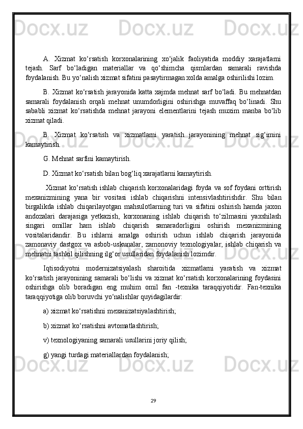 A.   Xizmat   ko‘rsatish   korxonalarining   xo‘jalik   faoliyatida   moddiy   xarajatlarni
tejash.   Sarf   bo‘ladigan   materiallar   va   qo‘shimcha   qismlardan   samarali   ravishda
foydalanish. Bu yo‘nalish xizmat sifatini pasaytirmagan xolda amalga oshirilishi lozim.
B. Xizmat ko‘rsatish jarayonida katta xajmda mehnat sarf bo‘ladi. Bu mehnatdan
samarali   foydalanish   orqali   mehnat   unumdorligini   oshirishga   muvaffaq   bo‘linadi.   Shu
sababli   xizmat   ko‘rsatishda   mehnat   jarayoni   elementlarini   tejash   muxim   manba   bo‘lib
xizmat qiladi.
B.   Xizmat   ko‘rsatish   va   xizmatlarni   yaratish   jarayonining   mehnat   sig‘imini
kamaytirish.
G. Mehnat sarfini kamaytirish.
D. Xizmat ko‘rsatish bilan bog‘liq xarajatlarni kamaytirish.
  Xizmat  ko‘rsatish  ishlab chiqarish korxonalaridagi foyda va sof  foydani  orttirish
mexanizmining   yana   bir   vositasi   ishlab   chiqarishni   intensivlashtirishdir.   Shu   bilan
birgalikda   ishlab   chiqarilayotgan   mahsulotlarning   turi   va   sifatini   oshirish   hamda   jaxon
andozalari   darajasiga   yetkazish,   korxonaning   ishlab   chiqarish   to‘zilmasini   yaxshilash
singari   omillar   ham   ishlab   chiqarish   samaradorligini   oshirish   mexanizmining
vositalaridandir.   Bu   ishlarni   amalga   oshirish   uchun   ishlab   chiqarish   jarayonida
zamonaviy   dastgox   va   asbob-uskunalar,   zamonoviy   texnologiyalar,   ishlab   chiqarish   va
mehnatni tashkil qilishning ilg‘or usullaridan foydalanish lozimdir.
Iqtisodiyotni   modernizatsiyalash   sharoitida   xizmatlarni   yaratish   va   xizmat
ko‘rsatish jarayonining samarali bo‘lishi  va xizmat  ko‘rsatish  korxonalarining foydasini
oshirishga   olib   boradigan   eng   muhim   omil   fan   -texnika   taraqqiyotidir.   Fan-texnika
taraqqiyotiga olib boruvchi yo‘nalishlar quyidagilardir:
a) xizmat ko‘rsatishni mexanizatsiyalashtirish;
b) xizmat ko‘rsatishni avtomatlashtirish;
v) texnologiyaning samarali usullarini joriy qilish;
g) yangi turdagi materiallardan foydalanish;
29 