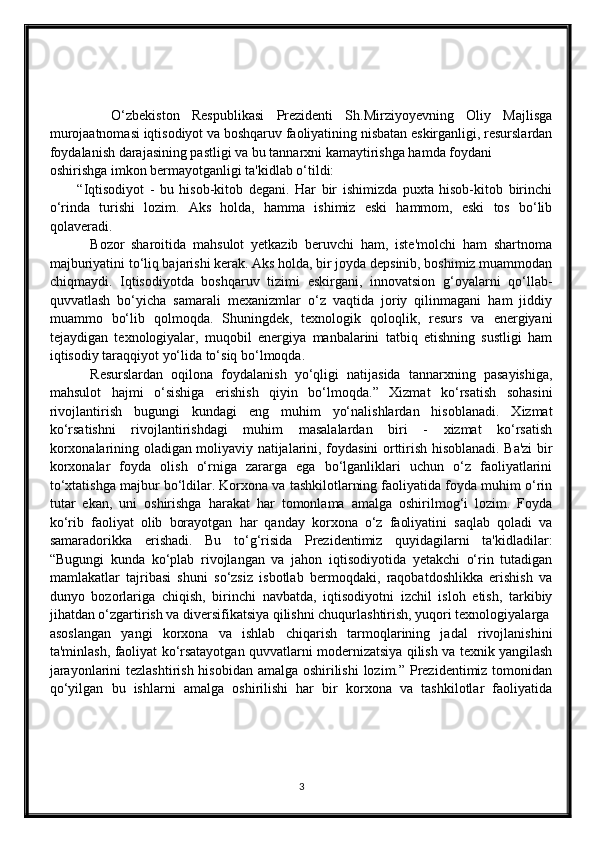           O‘zbekiston   Respublikasi   Prezidenti   Sh.Mirziyoyevning   Oliy   Majlisga
murojaatnomasi iqtisodiyot va boshqaruv faoliyatining nisbatan eskirganligi, resurslardan
foydalanish darajasining pastligi va bu tannarxni kamaytirishga hamda foydani
oshirishga imkon bermayotganligi ta'kidlab o‘tildi:
          “Iqtisodiyot   -   bu   hisob-kitob   degani.   Har   bir   ishimizda   puxta   hisob-kitob   birinchi
o‘rinda   turishi   lozim.   Aks   holda,   hamma   ishimiz   eski   hammom,   eski   tos   bo‘lib
qolaveradi.
            Bozor   sharoitida   mahsulot   yetkazib   beruvchi   ham,   iste'molchi   ham   shartnoma
majburiyatini to‘liq bajarishi kerak. Aks holda, bir joyda depsinib, boshimiz muammodan
chiqmaydi.   Iqtisodiyotda   boshqaruv   tizimi   eskirgani,   innovatsion   g‘oyalarni   qo‘llab-
quvvatlash   bo‘yicha   samarali   mexanizmlar   o‘z   vaqtida   joriy   qilinmagani   ham   jiddiy
muammo   bo‘lib   qolmoqda.   Shuningdek,   texnologik   qoloqlik,   resurs   va   energiyani
tejaydigan   texnologiyalar,   muqobil   energiya   manbalarini   tatbiq   etishning   sustligi   ham
iqtisodiy taraqqiyot yo‘lida to‘siq bo‘lmoqda.
          Resurslardan   oqilona   foydalanish   yo‘qligi   natijasida   tannarxning   pasayishiga,
mahsulot   hajmi   o‘sishiga   erishish   qiyin   bo‘lmoqda.”   Xizmat   ko‘rsatish   sohasini
rivojlantirish   bugungi   kundagi   eng   muhim   yo‘nalishlardan   hisoblanadi.   Xizmat
ko‘rsatishni   rivojlantirishdagi   muhim   masalalardan   biri   -   xizmat   ko‘rsatish
korxonalarining oladigan moliyaviy natijalarini, foydasini orttirish hisoblanadi. Ba'zi bir
korxonalar   foyda   olish   o‘rniga   zararga   ega   bo‘lganliklari   uchun   o‘z   faoliyatlarini
to‘xtatishga majbur bo‘ldilar. Korxona va tashkilotlarning faoliyatida foyda muhim o‘rin
tutar   ekan,   uni   oshirishga   harakat   har   tomonlama   amalga   oshirilmog‘i   lozim.   Foyda
ko‘rib   faoliyat   olib   borayotgan   har   qanday   korxona   o‘z   faoliyatini   saqlab   qoladi   va
samaradorikka   erishadi.   Bu   to‘g‘risida   Prezidentimiz   quyidagilarni   ta'kidladilar:
“Bugungi   kunda   ko‘plab   rivojlangan   va   jahon   iqtisodiyotida   yetakchi   o‘rin   tutadigan
mamlakatlar   tajribasi   shuni   so‘zsiz   isbotlab   bermoqdaki,   raqobatdoshlikka   erishish   va
dunyo   bozorlariga   chiqish,   birinchi   navbatda,   iqtisodiyotni   izchil   isloh   etish,   tarkibiy
jihatdan o‘zgartirish va diversifikatsiya qilishni chuqurlashtirish, yuqori texnologiyalarga
asoslangan   yangi   korxona   va   ishlab   chiqarish   tarmoqlarining   jadal   rivojlanishini
ta'minlash, faoliyat ko‘rsatayotgan quvvatlarni modernizatsiya qilish va texnik yangilash
jarayonlarini  tezlashtirish hisobidan amalga oshirilishi  lozim.” Prezidentimiz tomonidan
qo‘yilgan   bu   ishlarni   amalga   oshirilishi   har   bir   korxona   va   tashkilotlar   faoliyatida
3 