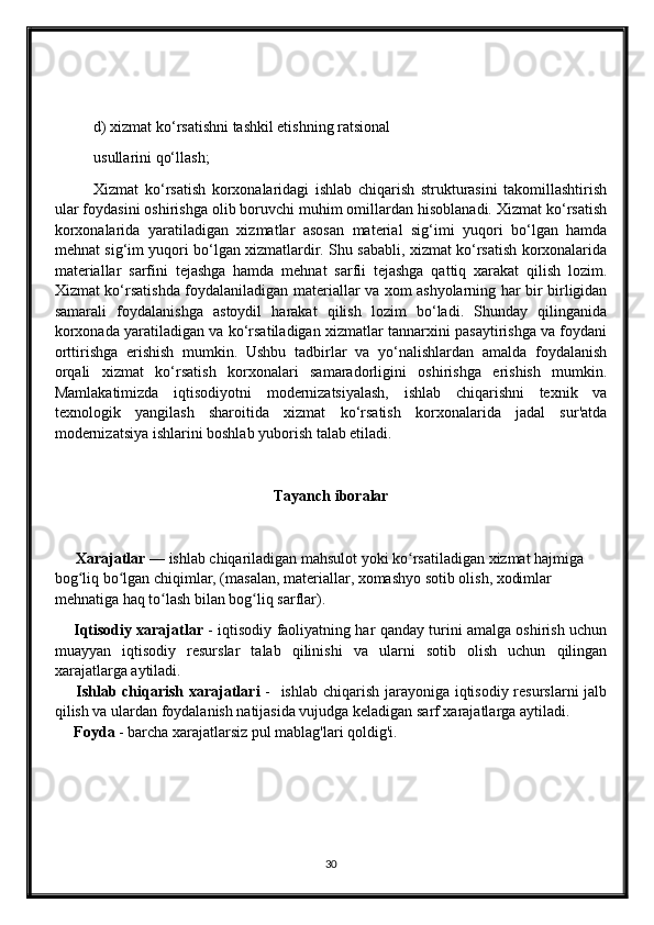 d) xizmat ko‘rsatishni tashkil etishning ratsional
usullarini qo‘llash;
Xizmat   ko‘rsatish   korxonalaridagi   ishlab   chiqarish   strukturasini   takomillashtirish
ular foydasini oshirishga olib boruvchi muhim omillardan hisoblanadi. Xizmat ko‘rsatish
korxonalarida   yaratiladigan   xizmatlar   asosan   material   sig‘imi   yuqori   bo‘lgan   hamda
mehnat sig‘im yuqori bo‘lgan xizmatlardir. Shu sababli, xizmat ko‘rsatish korxonalarida
materiallar   sarfini   tejashga   hamda   mehnat   sarfii   tejashga   qattiq   xarakat   qilish   lozim.
Xizmat ko‘rsatishda foydalaniladigan materiallar va xom ashyolarning har bir birligidan
samarali   foydalanishga   astoydil   harakat   qilish   lozim   bo‘ladi.   Shunday   qilinganida
korxonada yaratiladigan va ko‘rsatiladigan xizmatlar tannarxini pasaytirishga va foydani
orttirishga   erishish   mumkin.   Ushbu   tadbirlar   va   yo‘nalishlardan   amalda   foydalanish
orqali   xizmat   ko‘rsatish   korxonalari   samaradorligini   oshirishga   erishish   mumkin.
Mamlakatimizda   iqtisodiyotni   modernizatsiyalash,   ishlab   chiqarishni   texnik   va
texnologik   yangilash   sharoitida   xizmat   ko‘rsatish   korxonalarida   jadal   sur'atda
modernizatsiya ishlarini boshlab yuborish talab etiladi.
Tayanch iboralar
       Xarajatlar   — ishlab chiqariladigan mahsulot yoki ko rsatiladigan xizmat hajmiga ʻ
bog liq bo lgan chiqimlar, (masalan, materiallar, xomashyo sotib olish, xodimlar 	
ʻ ʻ
mehnatiga haq to lash bilan bog liq sarflar).	
ʻ ʻ
        Iqtisodiy xarajatlar   - iqtisodiy faoliyatning har qanday turini amalga oshirish uchun
muayyan   iqtisodiy   resurslar   talab   qilinishi   va   ularni   sotib   olish   uchun   qilingan
xarajatlarga aytiladi.
        Ishlab chiqarish xarajatlari   -   ishlab chiqarish jarayoniga iqtisodiy resurslarni  jalb
qilish va ulardan foydalanish natijasida vujudga keladigan sarf xarajatlarga aytiladi. 
      Foyda  - barcha xarajatlarsiz pul mablag'lari qoldig'i.
30 