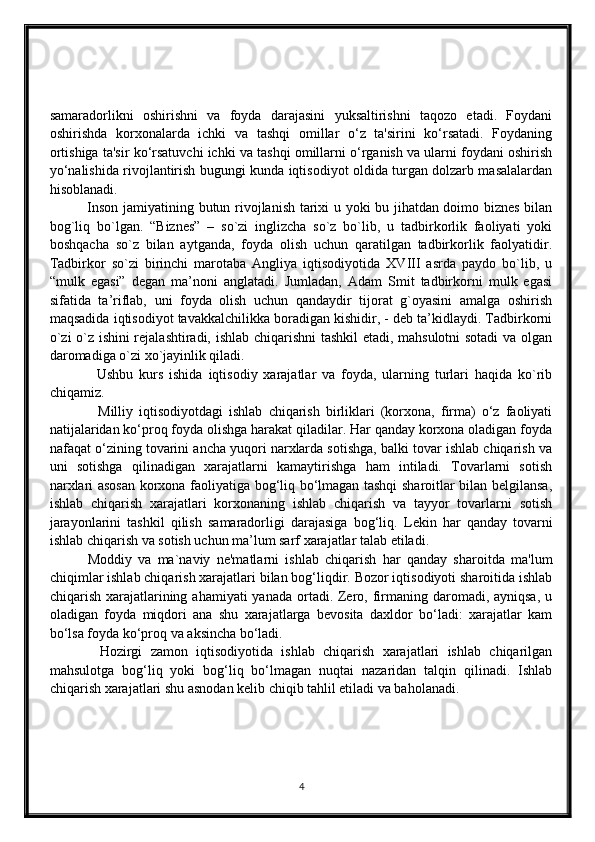 samaradorlikni   oshirishni   va   foyda   darajasini   yuksaltirishni   taqozo   etadi.   Foydani
oshirishda   korxonalarda   ichki   va   tashqi   omillar   o‘z   ta'sirini   ko‘rsatadi.   Foydaning
ortishiga ta'sir ko‘rsatuvchi ichki va tashqi omillarni o‘rganish va ularni foydani oshirish
yo‘nalishida rivojlantirish bugungi kunda iqtisodiyot oldida turgan dolzarb masalalardan
hisoblanadi.
                Inson jamiyatining butun rivojlanish tarixi u yoki bu jihatdan doimo biznes bilan
bog`liq   bo`lgan.   “Biznes”   –   so`zi   inglizcha   so`z   bo`lib,   u   tadbirkorlik   faoliyati   yoki
boshqacha   so`z   bilan   aytganda,   foyda   olish   uchun   qaratilgan   tadbirkorlik   faolyatidir.
Tadbirkor   so`zi   birinchi   marotaba   Angliya   iqtisodiyotida   XVIII   asrda   paydo   bo`lib,   u
“mulk   egasi”   degan   ma’noni   anglatadi.   Jumladan,   Adam   Smit   tadbirkorni   mulk   egasi
sifatida   ta’riflab,   uni   foyda   olish   uchun   qandaydir   tijorat   g`oyasini   amalga   oshirish
maqsadida iqtisodiyot tavakkalchilikka boradigan kishidir, - deb ta’kidlaydi. Tadbirkorni
o`zi o`z ishini rejalashtiradi, ishlab chiqarishni tashkil etadi, mahsulotni sotadi va olgan
daromadiga o`zi xo`jayinlik qiladi.
                Ushbu   kurs   ishida   iqtisodiy   xarajatlar   va   foyda,   ularning   turlari   haqida   ko`rib
chiqamiz.
                Milliy   iqtisodiyotdagi   ishlab   chiqarish   birliklari   (korxona,   firma)   o‘z   faoliyati
natijalaridan ko‘proq foyda olishga harakat qiladilar. Har qanday korxona oladigan foyda
nafaqat o‘zining tovarini ancha yuqori narxlarda sotishga, balki tovar ishlab chiqarish va
uni   sotishga   qilinadigan   xarajatlarni   kamaytirishga   ham   intiladi.   Tovarlarni   sotish
narxlari asosan korxona faoliyatiga bog‘liq bo‘lmagan tashqi sharoitlar bilan belgilansa,
ishlab   chiqarish   xarajatlari   korxonaning   ishlab   chiqarish   va   tayyor   tovarlarni   sotish
jarayonlarini   tashkil   qilish   samaradorligi   darajasiga   bog‘liq.   Lekin   har   qanday   tovarni
ishlab chiqarish va sotish uchun ma’lum sarf xarajatlar talab etiladi.
            Moddiy   va   ma`naviy   ne'matlarni   ishlab   chiqarish   har   qanday   sharoitda   ma'lum
chiqimlar ishlab chiqarish xarajatlari bilan bog‘liqdir. Bozor iqtisodiyoti sharoitida ishlab
chiqarish xarajatlarining ahamiyati  yanada ortadi. Zero, firmaning daromadi, ayniqsa,  u
oladigan   foyda   miqdori   ana   shu   xarajatlarga   bevosita   daxldor   bo‘ladi:   xarajatlar   kam
bo‘lsa foyda ko‘proq va aksincha bo‘ladi. 
            Hozirgi   zamon   iqtisodiyotida   ishlab   chiqarish   xarajatlari   ishlab   chiqarilgan
mahsulotga   bog‘liq   yoki   bog‘liq   bo‘lmagan   nuqtai   nazaridan   talqin   qilinadi.   Ishlab
chiqarish xarajatlari shu asnodan kelib chiqib tahlil etiladi va baholanadi.
4 