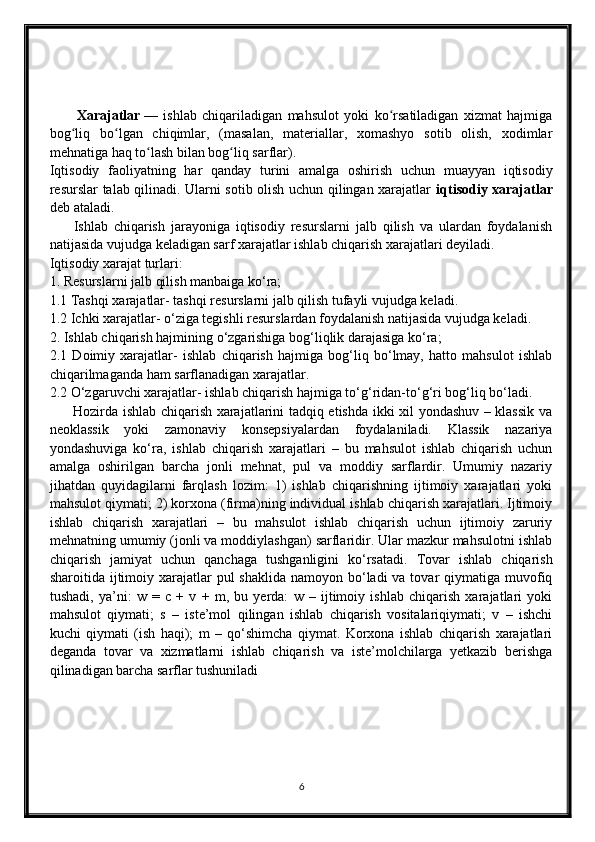           Xarajatlar   —   ishlab   chiqariladigan   mahsulot   yoki   ko rsatiladigan   xizmat   hajmigaʻ
bog liq   bo lgan   chiqimlar,   (masalan,   materiallar,   xomashyo   sotib   olish,   xodimlar	
ʻ ʻ
mehnatiga haq to lash bilan bog liq sarflar). 	
ʻ ʻ
Iqtisodiy   faoliyatning   har   qanday   turini   amalga   oshirish   uchun   muayyan   iqtisodiy
resurslar talab qilinadi. Ularni sotib olish uchun qilingan xarajatlar   iqtisodiy xarajatlar
deb ataladi. 
        Ishlab   chiqarish   jarayoniga   iqtisodiy   resurslarni   jalb   qilish   va   ulardan   foydalanish
natijasida vujudga keladigan sarf xarajatlar ishlab chiqarish xarajatlari deyiladi. 
Iqtisodiy xarajat turlari:
1. Resurslarni jalb qilish manbaiga ko‘ra; 
1.1 Tashqi xarajatlar- tashqi resurslarni jalb qilish tufayli vujudga keladi.
1.2 Ichki xarajatlar- o‘ziga tegishli resurslardan foydalanish natijasida vujudga keladi.
2. Ishlab chiqarish hajmining o‘zgarishiga bog‘liqlik darajasiga ko‘ra;
2.1   Doimiy   xarajatlar-   ishlab   chiqarish   hajmiga   bog‘liq   bo‘lmay,   hatto   mahsulot   ishlab
chiqarilmaganda ham sarflanadigan xarajatlar.
2.2 O‘zgaruvchi xarajatlar- ishlab chiqarish hajmiga to‘g‘ridan-to‘g‘ri bog‘liq bo‘ladi.
         Hozirda ishlab chiqarish xarajatlarini tadqiq etishda ikki xil yondashuv – klassik va
neoklassik   yoki   zamonaviy   konsepsiyalardan   foydalaniladi.   Klassik   nazariya
yondashuviga   ko‘ra,   ishlab   chiqarish   xarajatlari   –   bu   mahsulot   ishlab   chiqarish   uchun
amalga   oshirilgan   barcha   jonli   mehnat,   pul   va   moddiy   sarflardir.   Umumiy   nazariy
jihatdan   quyidagilarni   farqlash   lozim:   1)   ishlab   chiqarishning   ijtimoiy   xarajatlari   yoki
mahsulot qiymati; 2) korxona (firma)ning individual ishlab chiqarish xarajatlari. Ijtimoiy
ishlab   chiqarish   xarajatlari   –   bu   mahsulot   ishlab   chiqarish   uchun   ijtimoiy   zaruriy
mehnatning umumiy (jonli va moddiylashgan) sarflaridir. Ular mazkur mahsulotni ishlab
chiqarish   jamiyat   uchun   qanchaga   tushganligini   ko‘rsatadi.   Tovar   ishlab   chiqarish
sharoitida ijtimoiy xarajatlar  pul  shaklida  namoyon bo‘ladi  va tovar  qiymatiga muvofiq
tushadi,   ya’ni:   w   =   c   +   v   +   m,   bu   yerda:   w   –   ijtimoiy   ishlab   chiqarish   xarajatlari   yoki
mahsulot   qiymati;   s   –   iste’mol   qilingan   ishlab   chiqarish   vositalariqiymati;   v   –   ishchi
kuchi   qiymati   (ish   haqi);   m   –   qo‘shimcha   qiymat.   Korxona   ishlab   chiqarish   xarajatlari
deganda   tovar   va   xizmatlarni   ishlab   chiqarish   va   iste’molchilarga   yetkazib   berishga
qilinadigan barcha sarflar tushuniladi
6 
