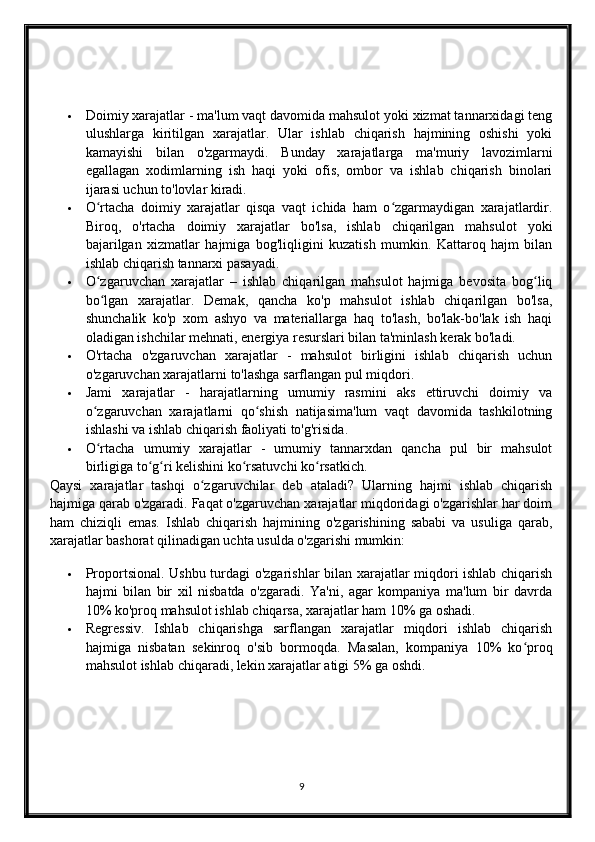  Doimiy xarajatlar - ma'lum vaqt davomida mahsulot yoki xizmat tannarxidagi teng
ulushlarga   kiritilgan   xarajatlar.   Ular   ishlab   chiqarish   hajmining   oshishi   yoki
kamayishi   bilan   o'zgarmaydi.   Bunday   xarajatlarga   ma'muriy   lavozimlarni
egallagan   xodimlarning   ish   haqi   yoki   ofis,   ombor   va   ishlab   chiqarish   binolari
ijarasi uchun to'lovlar kiradi.
 O rtacha   doimiy   xarajatlar   qisqa   vaqt   ichida   ham   o zgarmaydigan   xarajatlardir.ʻ ʻ
Biroq,   o'rtacha   doimiy   xarajatlar   bo'lsa,   ishlab   chiqarilgan   mahsulot   yoki
bajarilgan   xizmatlar   hajmiga   bog'liqligini   kuzatish   mumkin.   Kattaroq   hajm   bilan
ishlab chiqarish tannarxi pasayadi.
 O zgaruvchan   xarajatlar   –   ishlab   chiqarilgan   mahsulot   hajmiga   bevosita   bog liq
ʻ ʻ
bo lgan   xarajatlar.   Demak,   qancha   ko'p   mahsulot   ishlab   chiqarilgan   bo'lsa,
ʻ
shunchalik   ko'p   xom   ashyo   va   materiallarga   haq   to'lash,   bo'lak-bo'lak   ish   haqi
oladigan ishchilar mehnati, energiya resurslari bilan ta'minlash kerak bo'ladi.
 O'rtacha   o'zgaruvchan   xarajatlar   -   mahsulot   birligini   ishlab   chiqarish   uchun
o'zgaruvchan xarajatlarni to'lashga sarflangan pul miqdori.
 Jami   xarajatlar   -   harajatlarning   umumiy   rasmini   aks   ettiruvchi   doimiy   va
o zgaruvchan   xarajatlarni   qo shish   natijasima'lum   vaqt   davomida   tashkilotning
ʻ ʻ
ishlashi va ishlab chiqarish faoliyati to'g'risida.
 O rtacha   umumiy   xarajatlar   -   umumiy   tannarxdan   qancha   pul   bir   mahsulot
ʻ
birligiga to g ri kelishini ko rsatuvchi ko rsatkich.	
ʻ ʻ ʻ ʻ
Qaysi   xarajatlar   tashqi   o zgaruvchilar   deb   ataladi?   Ularning   hajmi   ishlab   chiqarish	
ʻ
hajmiga qarab o'zgaradi. Faqat o'zgaruvchan xarajatlar miqdoridagi o'zgarishlar har doim
ham   chiziqli   emas.   Ishlab   chiqarish   hajmining   o'zgarishining   sababi   va   usuliga   qarab,
xarajatlar bashorat qilinadigan uchta usulda o'zgarishi mumkin:
 Proportsional. Ushbu turdagi o'zgarishlar bilan xarajatlar miqdori ishlab chiqarish
hajmi   bilan   bir   xil   nisbatda   o'zgaradi.   Ya'ni,   agar   kompaniya   ma'lum   bir   davrda
10% ko'proq mahsulot ishlab chiqarsa, xarajatlar ham 10% ga oshadi.
 Regressiv.   Ishlab   chiqarishga   sarflangan   xarajatlar   miqdori   ishlab   chiqarish
hajmiga   nisbatan   sekinroq   o'sib   bormoqda.   Masalan,   kompaniya   10%   ko proq	
ʻ
mahsulot ishlab chiqaradi, lekin xarajatlar atigi 5% ga oshdi.
9 