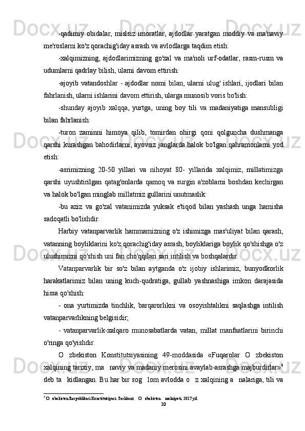 -qadimiy   obidalar,   mislsiz   imoratlar,   ajdodlar   yaratgan   moddiy   va   ma'naviy-qadimiy   obidalar,   mislsiz   imoratlar,   ajdodlar   yaratgan   moddiy   va   ma'naviy
me'roslarni ko'z qorachig'iday asrash va avlodlarga taqdim etish:me'roslarni ko'z qorachig'iday asrash va avlodlarga taqdim etish:
-xalqimizning,   ajdodlarimizning   go'zal   va   ma'noli   urf-odatlar,   rasm-rusm   va-xalqimizning,   ajdodlarimizning   go'zal   va   ma'noli   urf-odatlar,   rasm-rusm   va
udumlarni qadrlay bilish, ularni davom ettirish:udumlarni qadrlay bilish, ularni davom ettirish:
-ajoyib  vatandoshlar   -  ajdodlar  nomi   bilan,  ularni   ulug'   ishlari,  ijodlari  bilan-ajoyib  vatandoshlar   -  ajdodlar  nomi   bilan,  ularni   ulug'   ishlari,  ijodlari  bilan
fahrlanish, ularni ishlarini davom ettirish, ularga munosib voris bo'lish:fahrlanish, ularni ishlarini davom ettirish, ularga munosib voris bo'lish:
-shunday   ajoyib   xalqqa,   yurtga,   uning   boy   tili   va   madaniyatiga   mansubligi-shunday   ajoyib   xalqqa,   yurtga,   uning   boy   tili   va   madaniyatiga   mansubligi
bilan fahrlanish:bilan fahrlanish:
-turon   zaminni   himoya   qilib,   tomirdan   ohirgi   qoni   qolguncha   dushmanga-turon   zaminni   himoya   qilib,   tomirdan   ohirgi   qoni   qolguncha   dushmanga
qarshi kurashgan bahodirlarni, ayovsiz janglarda halok bo'lgan qahramonlarni yodqarshi kurashgan bahodirlarni, ayovsiz janglarda halok bo'lgan qahramonlarni yod
etish:etish:
-asrimizning   20-50   yillari   va   nihoyat   80-   yillarida   xalqimiz,   millatimizga-asrimizning   20-50   yillari   va   nihoyat   80-   yillarida   xalqimiz,   millatimizga
qarshi   uyushtirilgan   qatag'onlarda   qamoq   va   surgin   a'zoblarni   boshdan   kechirganqarshi   uyushtirilgan   qatag'onlarda   qamoq   va   surgin   a'zoblarni   boshdan   kechirgan
va halok bo'lgan minglab millatmiz gullarini unutmaslik:va halok bo'lgan minglab millatmiz gullarini unutmaslik:
-bu   aziz   va   go'zal   vatanimizda   yuksak   e'tiqod   bilan   yashash   unga   hamisha-bu   aziz   va   go'zal   vatanimizda   yuksak   e'tiqod   bilan   yashash   unga   hamisha
sadoqatli bo'lishdir.sadoqatli bo'lishdir.
Harbiy   vatanparvarlik   hammamizning   o'z   ishimizga   mas'uliyat   bilan   qarash,Harbiy   vatanparvarlik   hammamizning   o'z   ishimizga   mas'uliyat   bilan   qarash,
vatanning boyliklarini ko'z qorachig'iday asrash, boyliklariga boylik qo'shishga o'zvatanning boyliklarini ko'z qorachig'iday asrash, boyliklariga boylik qo'shishga o'z
ulushimizni qo'shish uni fan cho'qqilari sari intilish va boshqalardir.ulushimizni qo'shish uni fan cho'qqilari sari intilish va boshqalardir.
Vatanparvarlik   bir   so'z   bilan   aytganda   o'z   ijobiy   ishlarimiz,   bunyodkorlikVatanparvarlik   bir   so'z   bilan   aytganda   o'z   ijobiy   ishlarimiz,   bunyodkorlik
harakatlarimiz   bilan   uning   kuch-qudratiga,   gullab   yashnashiga   imkon   darajasidaharakatlarimiz   bilan   uning   kuch-qudratiga,   gullab   yashnashiga   imkon   darajasida
hissa qo'shish:hissa qo'shish:
--
  
ona   yurtimizda   tinchlik,   barqarorlikni   va   osoyishtalikni   saqlashga   intilishona   yurtimizda   tinchlik,   barqarorlikni   va   osoyishtalikni   saqlashga   intilish
vatanparvarlikning belgisidirvatanparvarlikning belgisidir
;;
--
  
vatanparvarlik-xalqaro   munosabatlarvatanparvarlik-xalqaro   munosabatlar
dada
  vatan,   millat   manfaatlarini   birinchi  vatan,   millat   manfaatlarini   birinchi
o'ringa qo'yishdir. o'ringa qo'yishdir. 
O zbekiston   Konstitutsiyasining   49-moddasida   «Fuqarolar   O zbekiston O zbekiston   Konstitutsiyasining   49-moddasida   «Fuqarolar   O zbekiston 
xalqining tarixiy, ma naviy va madaniy merosini avaylab-asrashga majburdirlar»	
xalqining tarixiy, ma naviy va madaniy merosini avaylab-asrashga majburdirlar» 44
deb ta kidlangan. Bu har bir sog lom avlodda o z xalqining a nalariga, tili va	
   deb ta kidlangan. Bu har bir sog lom avlodda o z xalqining a nalariga, tili va   
44
  
O zbekiston Respublikasi Konstitutsiyasi. Toshkent,  O zbekiston  nashriyoti, 2017 yil	
   O zbekiston Respublikasi Konstitutsiyasi. Toshkent,  O zbekiston  nashriyoti, 2017 yil   
1010 