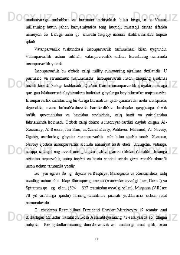 madaniyatiga   muhabbat   va   hurmatni   tarbiyalash   bilan   birga,   o z   Vatani,madaniyatiga   muhabbat   va   hurmatni   tarbiyalash   bilan   birga,   o z   Vatani,
millatining   butun   jahon   hamjamiyatida   teng   huquqli   mustaqil   davlat   sifatidamillatining   butun   jahon   hamjamiyatida   teng   huquqli   mustaqil   davlat   sifatida
namoyon   bo lishiga   hissa   qo shuvchi   haqiqiy   insonni   shakllantirishni   taqozo	
 namoyon   bo lishiga   hissa   qo shuvchi   haqiqiy   insonni   shakllantirishni   taqozo 
qiladi. qiladi. 
Vatanparvarlik   tushunchasi   insonparvarlik   tushunchasi   bilan   uyg'undir.Vatanparvarlik   tushunchasi   insonparvarlik   tushunchasi   bilan   uyg'undir.
Vatanparvarlik   uchun   intilish,   vatanpavrvarlik   uchun   kurashning   zaminidaVatanparvarlik   uchun   intilish,   vatanpavrvarlik   uchun   kurashning   zaminida
insonparvarlik yotadi.insonparvarlik yotadi.
Insonparvarlik   bu   o'zbek   xalqi   milliy   ruhiyatning   ajralmas   fazilatidir.   UInsonparvarlik   bu   o'zbek   xalqi   milliy   ruhiyatning   ajralmas   fazilatidir.   U
purma'no   va   sermazmun   tushunchadir.   Insonparvarlik   inson,   xalqning   ajralmaspurma'no   va   sermazmun   tushunchadir.   Insonparvarlik   inson,   xalqning   ajralmas
hislati   tarzida   ko'zga   tashlanadi.   Qur'oni   Karim   insonparvarlik   g'oyalari   asosigahislati   tarzida   ko'zga   tashlanadi.   Qur'oni   Karim   insonparvarlik   g'oyalari   asosiga
qurilgan Muhammad alayhissalom hadislari g'oyalarga boy hikmatlar majmuasidir.qurilgan Muhammad alayhissalom hadislari g'oyalarga boy hikmatlar majmuasidir.
Insonparvarlik kishilarning bir-biriga hurmatida, qadr-qimmatida, mehr shafqatida,Insonparvarlik kishilarning bir-biriga hurmatida, qadr-qimmatida, mehr shafqatida,
diyonatda,   o'zaro   ko'maklashuvida   hamdardlikda,   boshqalar   qayg'usiga   sherikdiyonatda,   o'zaro   ko'maklashuvida   hamdardlikda,   boshqalar   qayg'usiga   sherik
bo'lib,   quvonchidan   va   baxtidan   sevinishda,   xalq   baxti   va   yutuqlaridanbo'lib,   quvonchidan   va   baxtidan   sevinishda,   xalq   baxti   va   yutuqlaridan
fahrlanishda ko'rinadi. O'zbek xalqi doimo u insoniyat  dardini kuylab kelgan. Al-fahrlanishda ko'rinadi. O'zbek xalqi doimo u insoniyat  dardini kuylab kelgan. Al-
Xorazmiy,   Al-Beruni,   Ibn   Sino,   az-Zamahshariy,   Pahlavon   Mahmud,   A.   Navoiy,Xorazmiy,   Al-Beruni,   Ibn   Sino,   az-Zamahshariy,   Pahlavon   Mahmud,   A.   Navoiy,
Ogahiy,   asarlardagi   g'oyalar   -insonparvarlik     ruhi   bilan   ajarlib   turadi.   Xususan,Ogahiy,   asarlardagi   g'oyalar   -insonparvarlik     ruhi   bilan   ajarlib   turadi.   Xususan,
Navoiy   ijodida   insonparvarlik   alohida   ahamiyat   kasb   etadi.   Uningcha,   vatanga,Navoiy   ijodida   insonparvarlik   alohida   ahamiyat   kasb   etadi.   Uningcha,   vatanga,
xalqqa   sadoqat   eng   avval   uning   taqdiri   ustida   g'amxo'rlikdan   iboratdir.   Insongaxalqqa   sadoqat   eng   avval   uning   taqdiri   ustida   g'amxo'rlikdan   iboratdir.   Insonga
nisbatan   beparvolik,   uning   taqdiri   va   baxtu   saodati   ustida   g'am   emaslik   sharaflinisbatan   beparvolik,   uning   taqdiri   va   baxtu   saodati   ustida   g'am   emaslik   sharafli
inson uchun tamomila yotdir. inson uchun tamomila yotdir. 
Bo yin egmas So g diyona va Baqtriya, Maroqanda va Xorazmshox, xalq	
  Bo yin egmas So g diyona va Baqtriya, Maroqanda va Xorazmshox, xalq  
ozodligi uchun cho ldagi Shiroqning jasorati (eramizdan avvalgi I asr, Doro I) va	
ozodligi uchun cho ldagi Shiroqning jasorati (eramizdan avvalgi I asr, Doro I) va
Spitamen qo zg oloni (324   327 eramizdan avvalgi yillar), Muqanna (VIII asr	
  Spitamen qo zg oloni (324   327 eramizdan avvalgi yillar), Muqanna (VIII asr  
70   yil   arablarga   qarshi)   larning   unutilmas   jasorati   yoshlarimiz   uchun   ibrat70   yil   arablarga   qarshi)   larning   unutilmas   jasorati   yoshlarimiz   uchun   ibrat
namunalaridir.namunalaridir.
O zbekiston   Respublikasi   Prezidenti   Shavkat   Mirziyoyev   19   sentabr   kuni	
O zbekiston   Respublikasi   Prezidenti   Shavkat   Mirziyoyev   19   sentabr   kuni
Birlashgan Millatlar  Tashkiloti  Bosh  Assambleyasining 72-sessiyasida  so zlagan	
Birlashgan Millatlar  Tashkiloti  Bosh  Assambleyasining 72-sessiyasida  so zlagan
nutqida   Biz   ajdodlarimizning   donishmandlik   an analariga   amal   qilib,   teran	
 nutqida   Biz   ajdodlarimizning   donishmandlik   an analariga   amal   qilib,   teran 
1111 